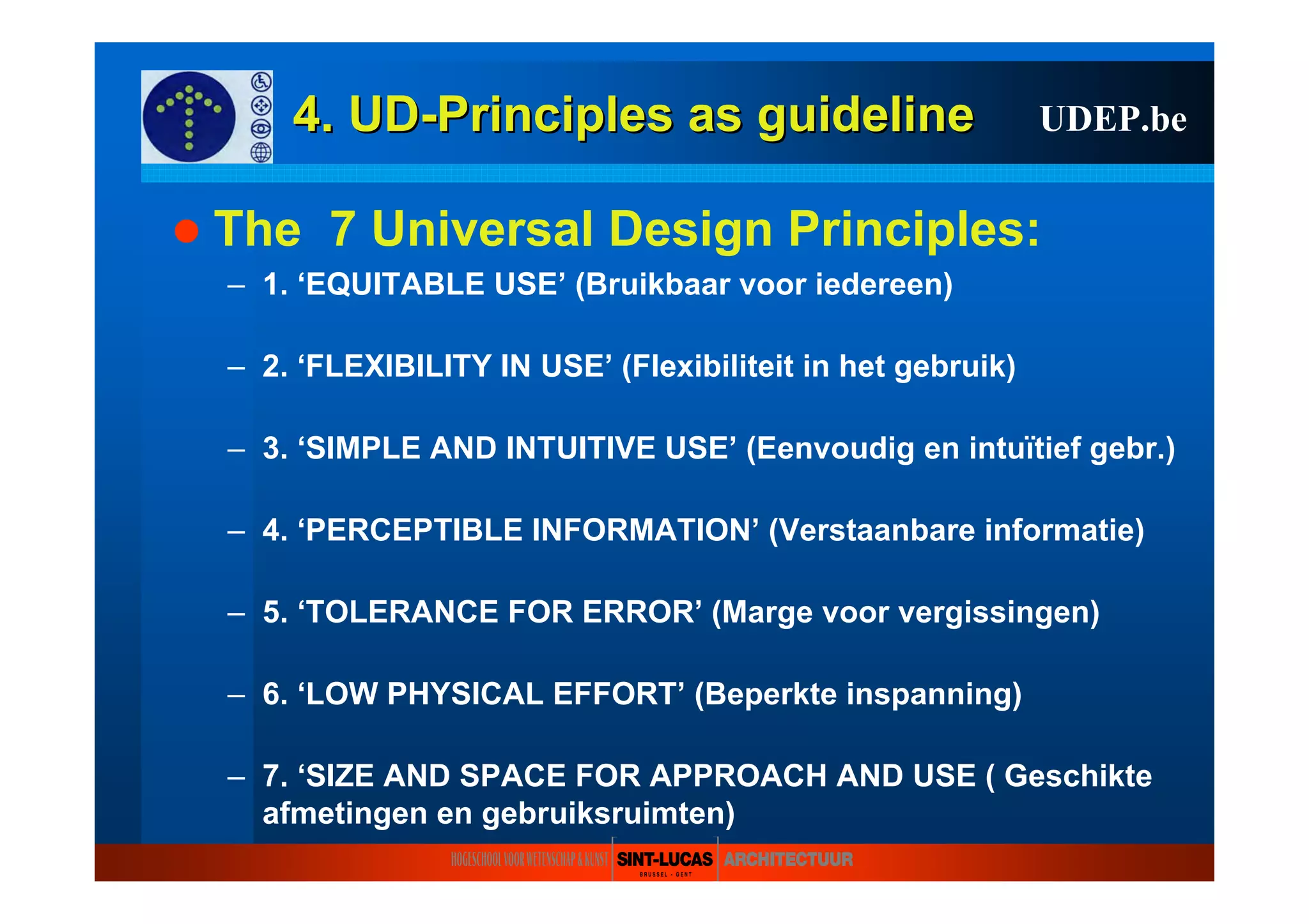 4.4. UDUD--PrinciplesPrinciples asas guidelineguideline UDEP.be
The 7 Universal Design Principles:
– 1. ‘EQUITABLE USE’ (Bruikbaar voor iedereen)
– 2. ‘FLEXIBILITY IN USE’ (Flexibiliteit in het gebruik)
– 3. ‘SIMPLE AND INTUITIVE USE’ (Eenvoudig en intuïtief gebr.)
– 4. ‘PERCEPTIBLE INFORMATION’ (Verstaanbare informatie)
– 5. ‘TOLERANCE FOR ERROR’ (Marge voor vergissingen)
– 6. ‘LOW PHYSICAL EFFORT’ (Beperkte inspanning)
– 7. ‘SIZE AND SPACE FOR APPROACH AND USE ( Geschikte
afmetingen en gebruiksruimten)
 