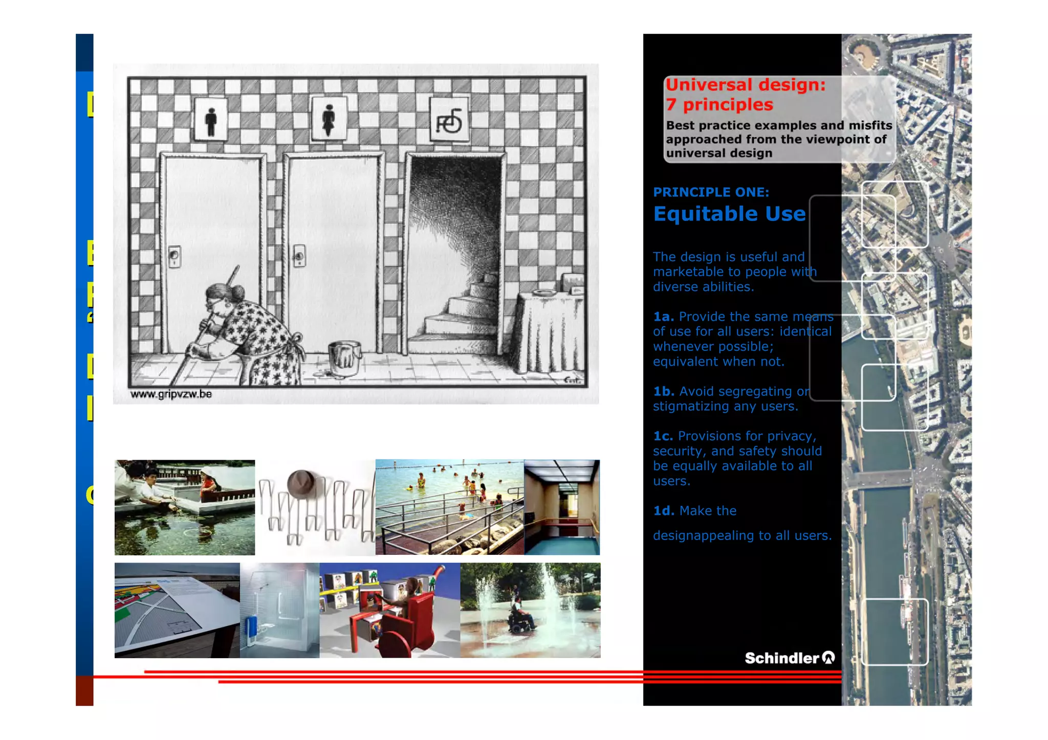 UniversalUniversal
DesignDesign
““Universal DesignUniversal Design”” –– ““DesignDesign forfor AllAll”” –– ““InclusiveInclusive
DesignDesign””
IntroductionIntroduction of aof a useruser--orientatedorientated designdesign paradigmparadigm
dr.Marcdr.Marc DujardinDujardin, architect, architect
Intensive program (IP)
« Designing in the Dark »
Gh t 3 D b 2007
EducationEducation
ProjectProject
UDEP.bePRINCIPLE ONE:
Equitable Use
The design is useful and
marketable to people with
diverse abilities.
1a. Provide the same means
of use for all users: identical
whenever possible;
equivalent when not.
1b. Avoid segregating or
stigmatizing any users.
1c. Provisions for privacy,
security, and safety should
be equally available to all
users.
1d. Make the
designappealing to all users.
 