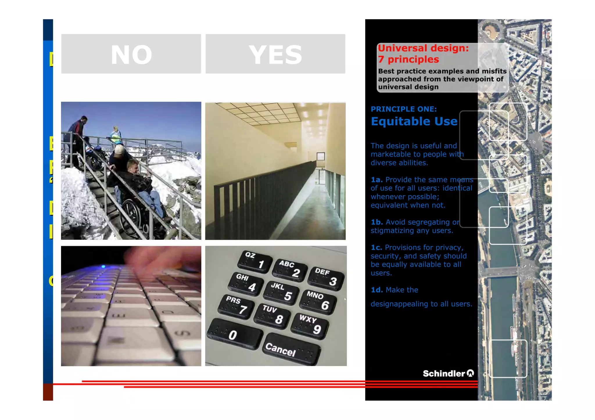 UniversalUniversal
DesignDesign
““Universal DesignUniversal Design”” –– ““DesignDesign forfor AllAll”” –– ““InclusiveInclusive
DesignDesign””
IntroductionIntroduction of aof a useruser--orientatedorientated designdesign paradigmparadigm
dr.Marcdr.Marc DujardinDujardin, architect, architect
Intensive program (IP)
« Designing in the Dark »
Gh t 3 D b 2007
EducationEducation
ProjectProject
UDEP.bePRINCIPLE ONE:
Equitable Use
The design is useful and
marketable to people with
diverse abilities.
1a. Provide the same means
of use for all users: identical
whenever possible;
equivalent when not.
1b. Avoid segregating or
stigmatizing any users.
1c. Provisions for privacy,
security, and safety should
be equally available to all
users.
1d. Make the
designappealing to all users.
YESNO
 