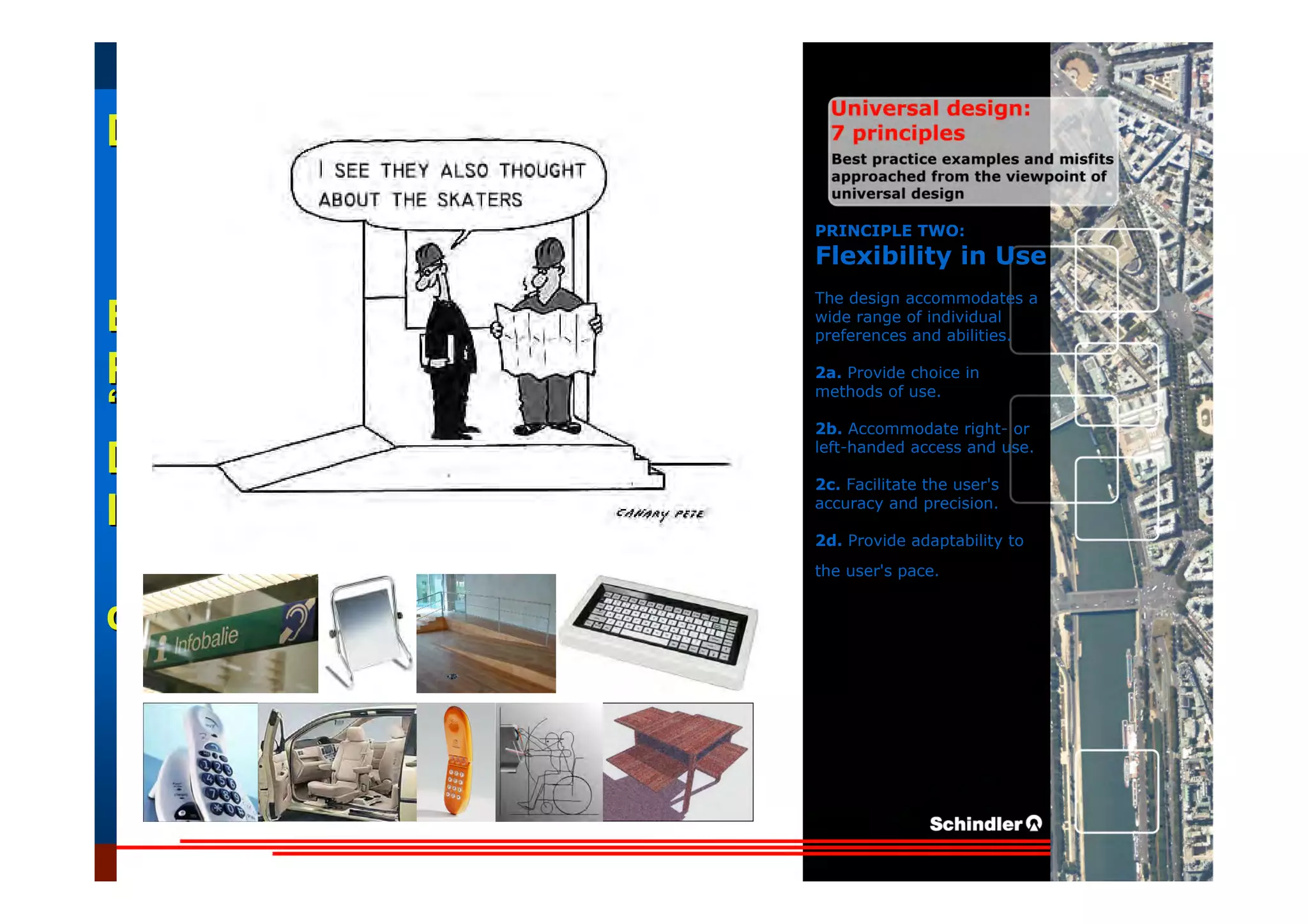 UniversalUniversal
DesignDesign
““Universal DesignUniversal Design”” –– ““DesignDesign forfor AllAll”” –– ““InclusiveInclusive
DesignDesign””
IntroductionIntroduction of aof a useruser--orientatedorientated designdesign paradigmparadigm
dr.Marcdr.Marc DujardinDujardin, architect, architect
Intensive program (IP)
« Designing in the Dark »
Gh t 3 D b 2007
EducationEducation
ProjectProject
UDEP.bePRINCIPLE TWO:
Flexibility in Use
The design accommodates a
wide range of individual
preferences and abilities.
2a. Provide choice in
methods of use.
2b. Accommodate right- or
left-handed access and use.
2c. Facilitate the user's
accuracy and precision.
2d. Provide adaptability to
the user's pace.
 