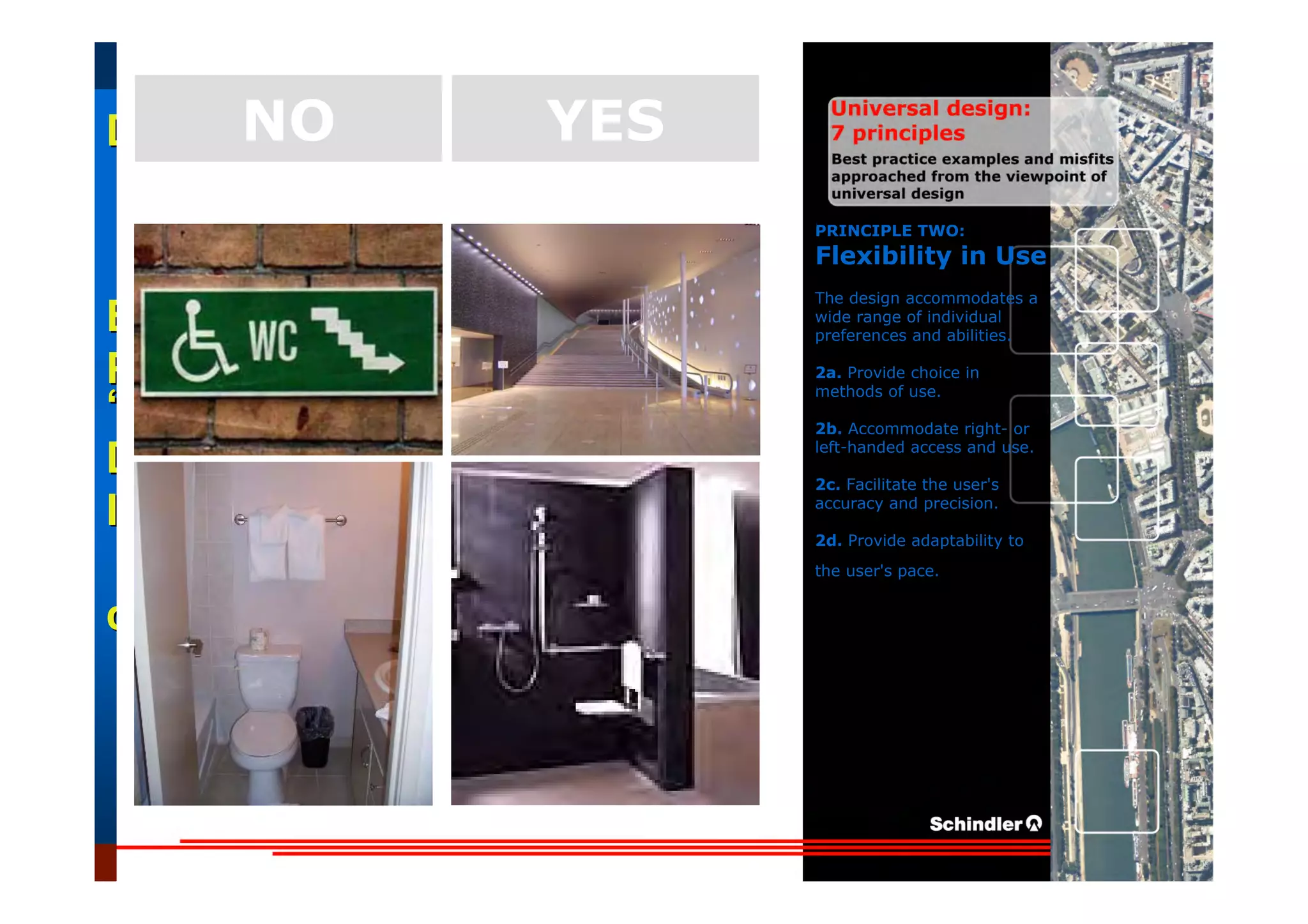 UniversalUniversal
DesignDesign
““Universal DesignUniversal Design”” –– ““DesignDesign forfor AllAll”” –– ““InclusiveInclusive
DesignDesign””
IntroductionIntroduction of aof a useruser--orientatedorientated designdesign paradigmparadigm
dr.Marcdr.Marc DujardinDujardin, architect, architect
Intensive program (IP)
« Designing in the Dark »
Gh t 3 D b 2007
EducationEducation
ProjectProject
UDEP.bePRINCIPLE TWO:
Flexibility in Use
The design accommodates a
wide range of individual
preferences and abilities.
2a. Provide choice in
methods of use.
2b. Accommodate right- or
left-handed access and use.
2c. Facilitate the user's
accuracy and precision.
2d. Provide adaptability to
the user's pace.
YESNO
 