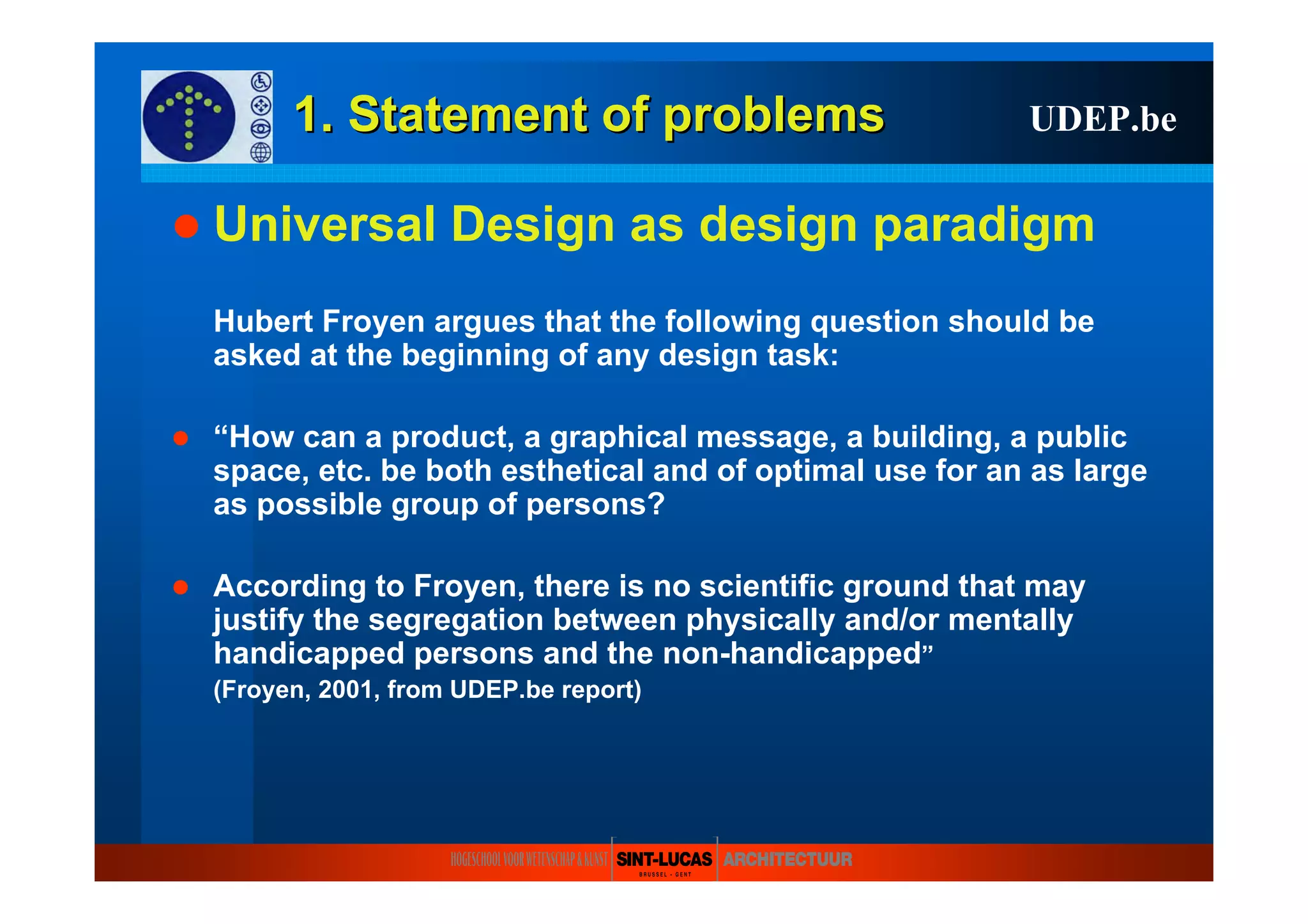 1. Statement of1. Statement of problemsproblems
Universal Design as design paradigm
Hubert Froyen argues that the following question should be
asked at the beginning of any design task:
“How can a product, a graphical message, a building, a public
space, etc. be both esthetical and of optimal use for an as large
as possible group of persons?
According to Froyen, there is no scientific ground that may
justify the segregation between physically and/or mentally
handicapped persons and the non-handicapped”
(Froyen, 2001, from UDEP.be report)
UDEP.be
 