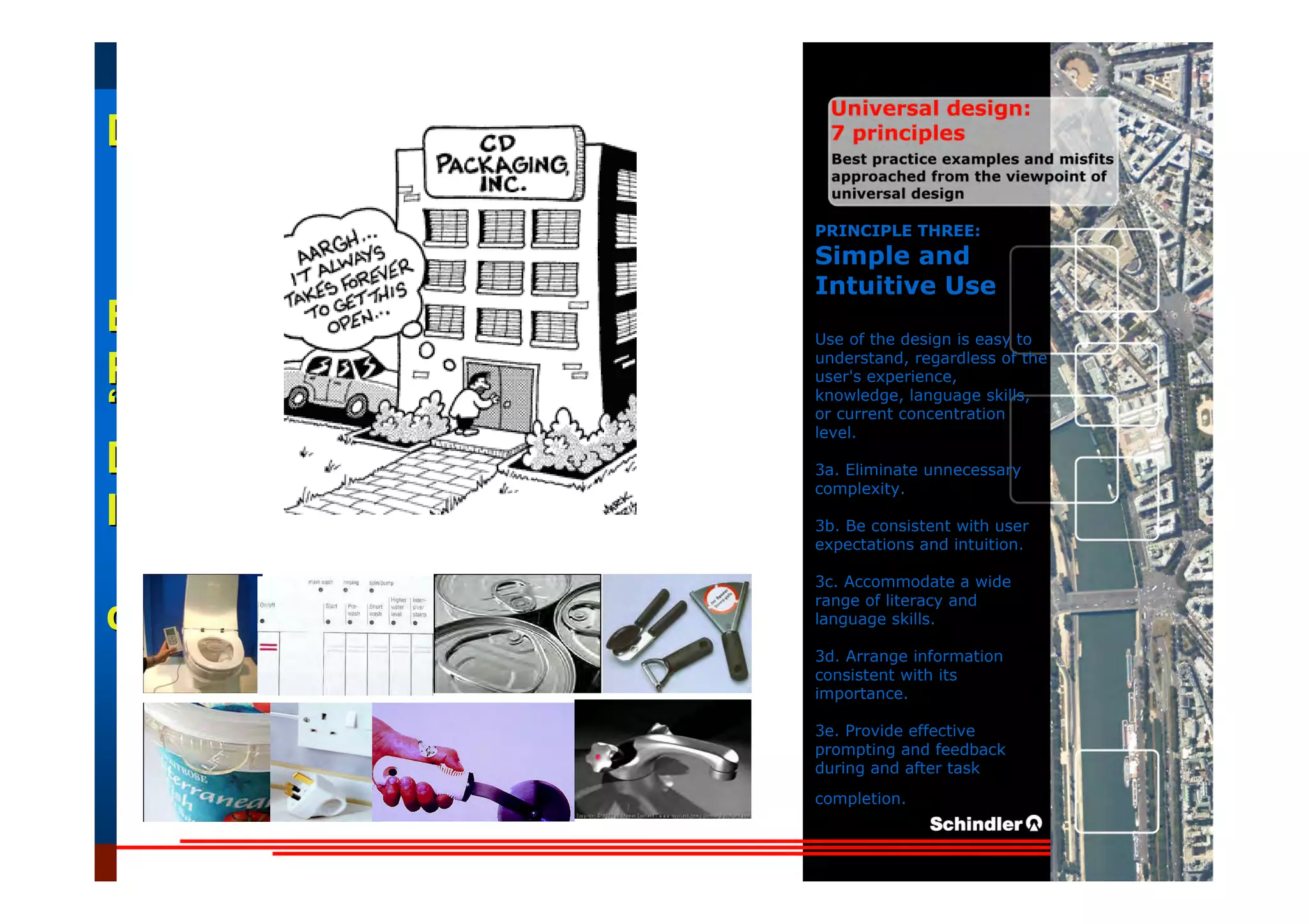 UniversalUniversal
DesignDesign
““Universal DesignUniversal Design”” –– ““DesignDesign forfor AllAll”” –– ““InclusiveInclusive
DesignDesign””
IntroductionIntroduction of aof a useruser--orientatedorientated designdesign paradigmparadigm
dr.Marcdr.Marc DujardinDujardin, architect, architect
Intensive program (IP)
« Designing in the Dark »
Gh t 3 D b 2007
EducationEducation
ProjectProject
UDEP.bePRINCIPLE THREE:
Simple and
Intuitive Use
Use of the design is easy to
understand, regardless of the
user's experience,
knowledge, language skills,
or current concentration
level.
3a. Eliminate unnecessary
complexity.
3b. Be consistent with user
expectations and intuition.
3c. Accommodate a wide
range of literacy and
language skills.
3d. Arrange information
consistent with its
importance.
3e. Provide effective
prompting and feedback
during and after task
completion.
 