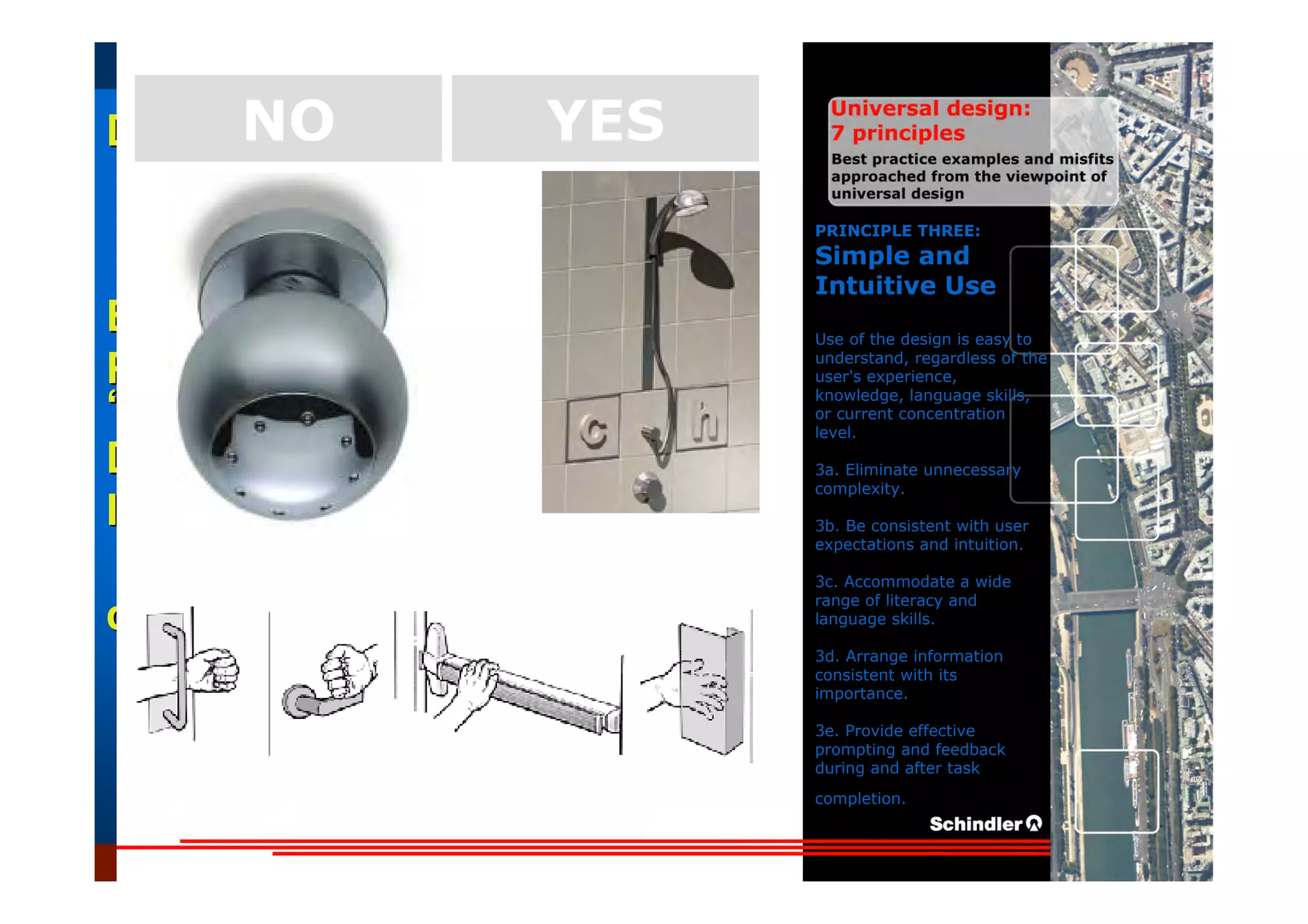 UniversalUniversal
DesignDesign
““Universal DesignUniversal Design”” –– ““DesignDesign forfor AllAll”” –– ““InclusiveInclusive
DesignDesign””
IntroductionIntroduction of aof a useruser--orientatedorientated designdesign paradigmparadigm
dr.Marcdr.Marc DujardinDujardin, architect, architect
Intensive program (IP)
« Designing in the Dark »
Gh t 3 D b 2007
EducationEducation
ProjectProject
UDEP.bePRINCIPLE THREE:
Simple and
Intuitive Use
Use of the design is easy to
understand, regardless of the
user's experience,
knowledge, language skills,
or current concentration
level.
3a. Eliminate unnecessary
complexity.
3b. Be consistent with user
expectations and intuition.
3c. Accommodate a wide
range of literacy and
language skills.
3d. Arrange information
consistent with its
importance.
3e. Provide effective
prompting and feedback
during and after task
completion.
YESNO
 