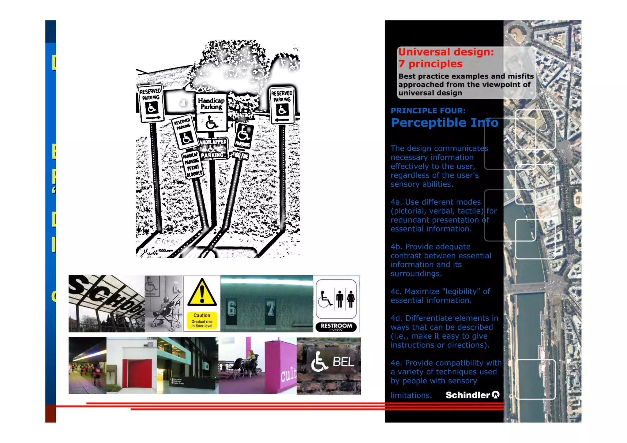 UniversalUniversal
DesignDesign
““Universal DesignUniversal Design”” –– ““DesignDesign forfor AllAll”” –– ““InclusiveInclusive
DesignDesign””
IntroductionIntroduction of aof a useruser--orientatedorientated designdesign paradigmparadigm
dr.Marcdr.Marc DujardinDujardin, architect, architect
Intensive program (IP)
« Designing in the Dark »
Gh t 3 D b 2007
EducationEducation
ProjectProject
UDEP.bePRINCIPLE FOUR:
Perceptible Info
The design communicates
necessary information
effectively to the user,
regardless of the user's
sensory abilities.
4a. Use different modes
(pictorial, verbal, tactile) for
redundant presentation of
essential information.
4b. Provide adequate
contrast between essential
information and its
surroundings.
4c. Maximize "legibility" of
essential information.
4d. Differentiate elements in
ways that can be described
(i.e., make it easy to give
instructions or directions).
4e. Provide compatibility with
a variety of techniques used
by people with sensory
limitations.
 