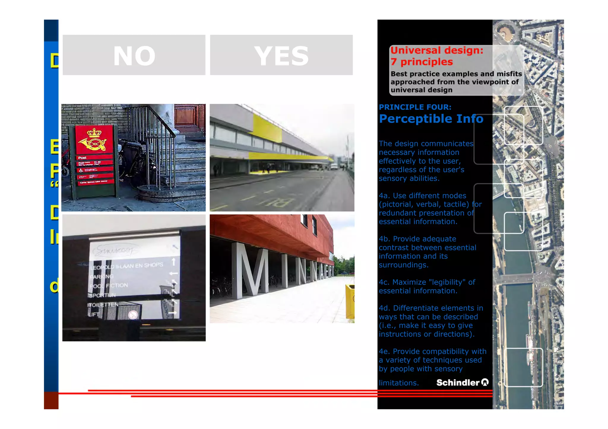 UniversalUniversal
DesignDesign
““Universal DesignUniversal Design”” –– ““DesignDesign forfor AllAll”” –– ““InclusiveInclusive
DesignDesign””
IntroductionIntroduction of aof a useruser--orientatedorientated designdesign paradigmparadigm
dr.Marcdr.Marc DujardinDujardin, architect, architect
Intensive program (IP)
« Designing in the Dark »
Gh t 3 D b 2007
EducationEducation
ProjectProject
UDEP.bePRINCIPLE FOUR:
Perceptible Info
The design communicates
necessary information
effectively to the user,
regardless of the user's
sensory abilities.
4a. Use different modes
(pictorial, verbal, tactile) for
redundant presentation of
essential information.
4b. Provide adequate
contrast between essential
information and its
surroundings.
4c. Maximize "legibility" of
essential information.
4d. Differentiate elements in
ways that can be described
(i.e., make it easy to give
instructions or directions).
4e. Provide compatibility with
a variety of techniques used
by people with sensory
limitations.
YESNO
 