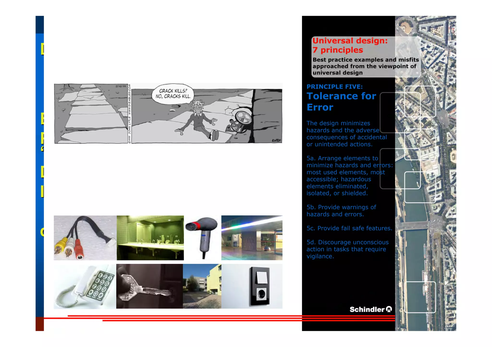 UniversalUniversal
DesignDesign
““Universal DesignUniversal Design”” –– ““DesignDesign forfor AllAll”” –– ““InclusiveInclusive
DesignDesign””
IntroductionIntroduction of aof a useruser--orientatedorientated designdesign paradigmparadigm
dr.Marcdr.Marc DujardinDujardin, architect, architect
Intensive program (IP)
« Designing in the Dark »
Gh t 3 D b 2007
EducationEducation
ProjectProject
UDEP.bePRINCIPLE FIVE:
Tolerance for
Error
The design minimizes
hazards and the adverse
consequences of accidental
or unintended actions.
5a. Arrange elements to
minimize hazards and errors:
most used elements, most
accessible; hazardous
elements eliminated,
isolated, or shielded.
5b. Provide warnings of
hazards and errors.
5c. Provide fail safe features.
5d. Discourage unconscious
action in tasks that require
vigilance.
 