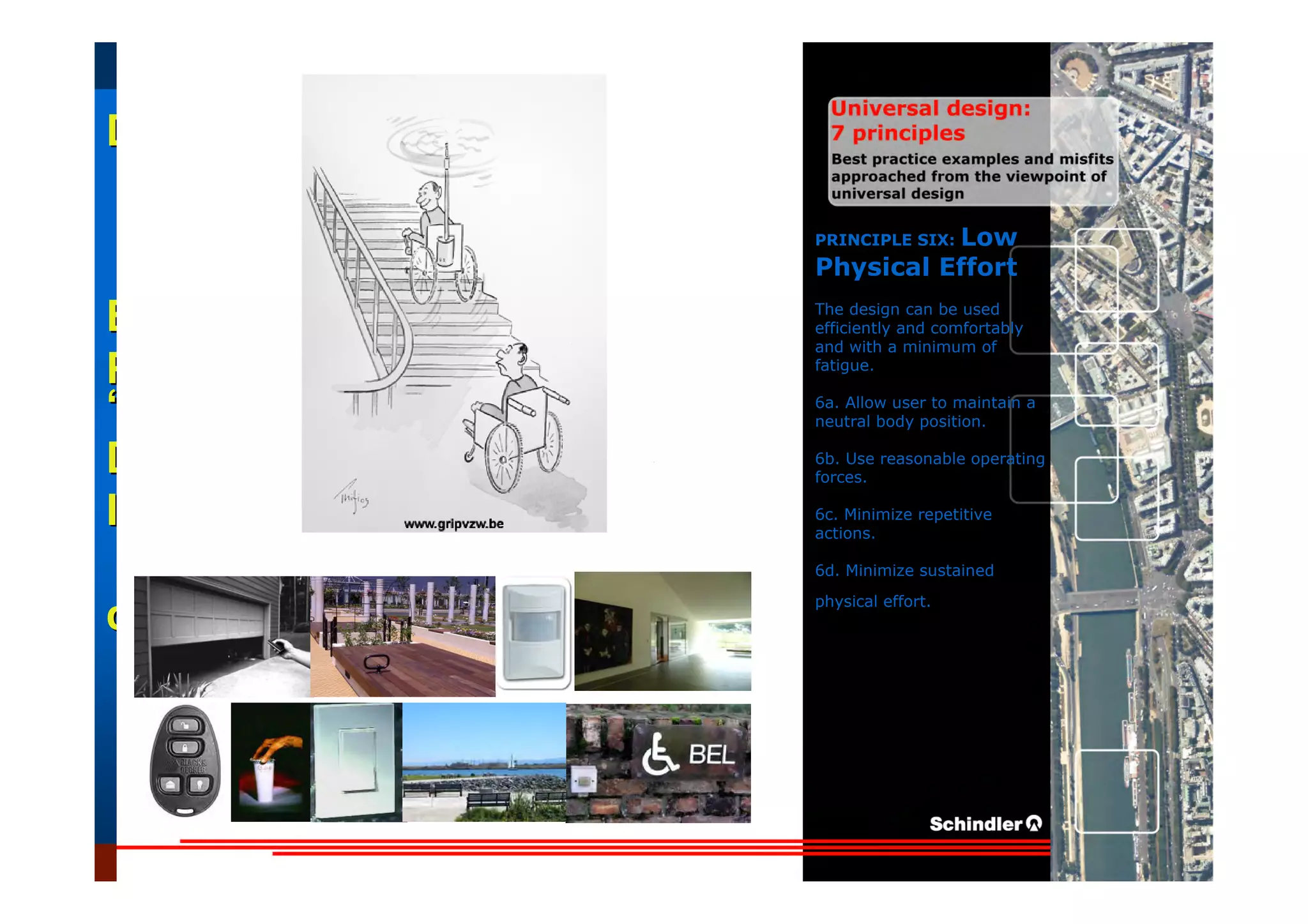 UniversalUniversal
DesignDesign
““Universal DesignUniversal Design”” –– ““DesignDesign forfor AllAll”” –– ““InclusiveInclusive
DesignDesign””
IntroductionIntroduction of aof a useruser--orientatedorientated designdesign paradigmparadigm
dr.Marcdr.Marc DujardinDujardin, architect, architect
Intensive program (IP)
« Designing in the Dark »
Gh t 3 D b 2007
EducationEducation
ProjectProject
UDEP.bePRINCIPLE SIX: Low
Physical Effort
The design can be used
efficiently and comfortably
and with a minimum of
fatigue.
6a. Allow user to maintain a
neutral body position.
6b. Use reasonable operating
forces.
6c. Minimize repetitive
actions.
6d. Minimize sustained
physical effort.
 