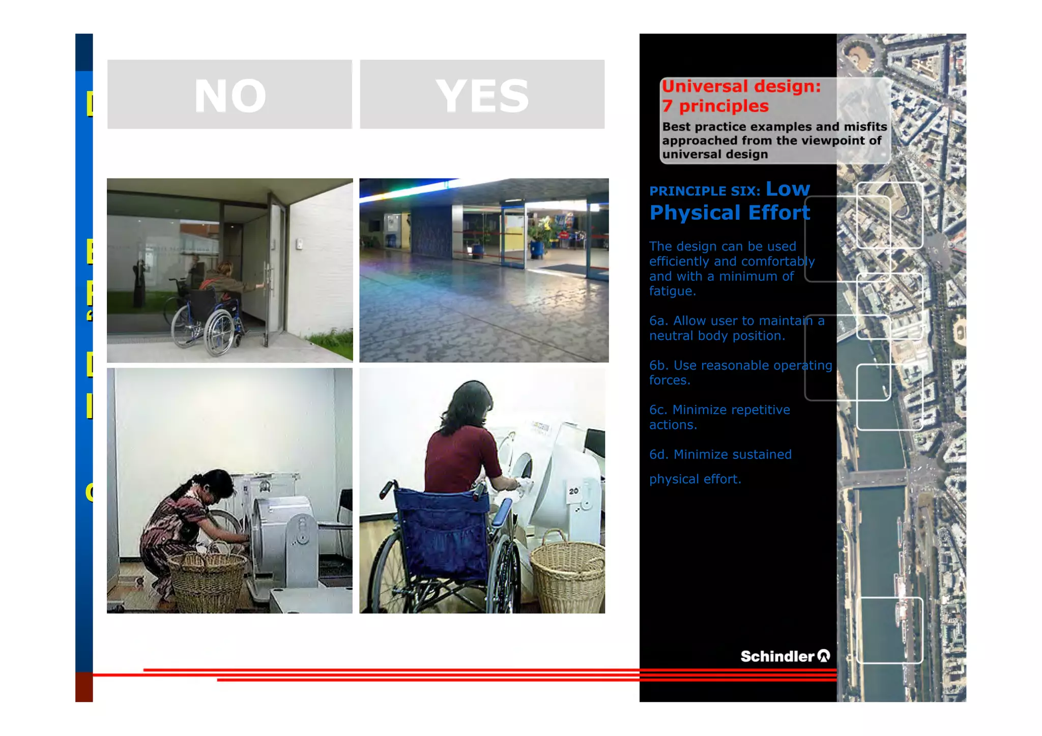 UniversalUniversal
DesignDesign
““Universal DesignUniversal Design”” –– ““DesignDesign forfor AllAll”” –– ““InclusiveInclusive
DesignDesign””
IntroductionIntroduction of aof a useruser--orientatedorientated designdesign paradigmparadigm
dr.Marcdr.Marc DujardinDujardin, architect, architect
Intensive program (IP)
« Designing in the Dark »
Gh t 3 D b 2007
EducationEducation
ProjectProject
UDEP.bePRINCIPLE SIX: Low
Physical Effort
The design can be used
efficiently and comfortably
and with a minimum of
fatigue.
6a. Allow user to maintain a
neutral body position.
6b. Use reasonable operating
forces.
6c. Minimize repetitive
actions.
6d. Minimize sustained
physical effort.
YESNO
 