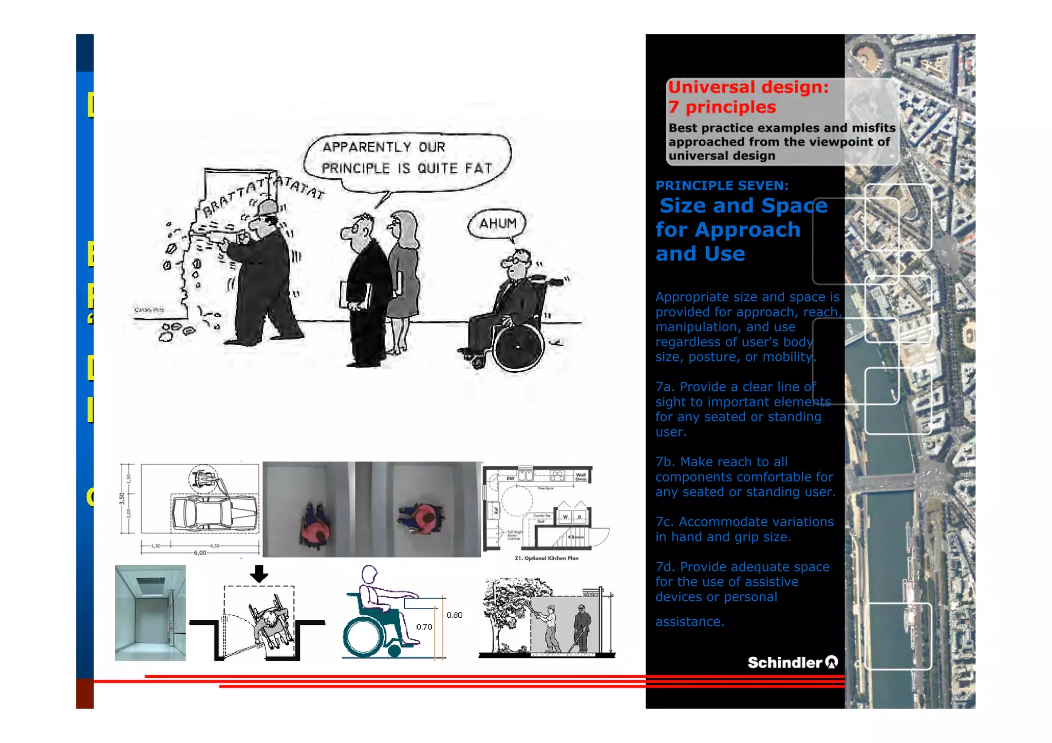 UniversalUniversal
DesignDesign
““Universal DesignUniversal Design”” –– ““DesignDesign forfor AllAll”” –– ““InclusiveInclusive
DesignDesign””
IntroductionIntroduction of aof a useruser--orientatedorientated designdesign paradigmparadigm
dr.Marcdr.Marc DujardinDujardin, architect, architect
Intensive program (IP)
« Designing in the Dark »
Gh t 3 D b 2007
EducationEducation
ProjectProject
UDEP.bePRINCIPLE SEVEN:
Size and Space
for Approach
and Use
Appropriate size and space is
provided for approach, reach,
manipulation, and use
regardless of user's body
size, posture, or mobility.
7a. Provide a clear line of
sight to important elements
for any seated or standing
user.
7b. Make reach to all
components comfortable for
any seated or standing user.
7c. Accommodate variations
in hand and grip size.
7d. Provide adequate space
for the use of assistive
devices or personal
assistance.
 