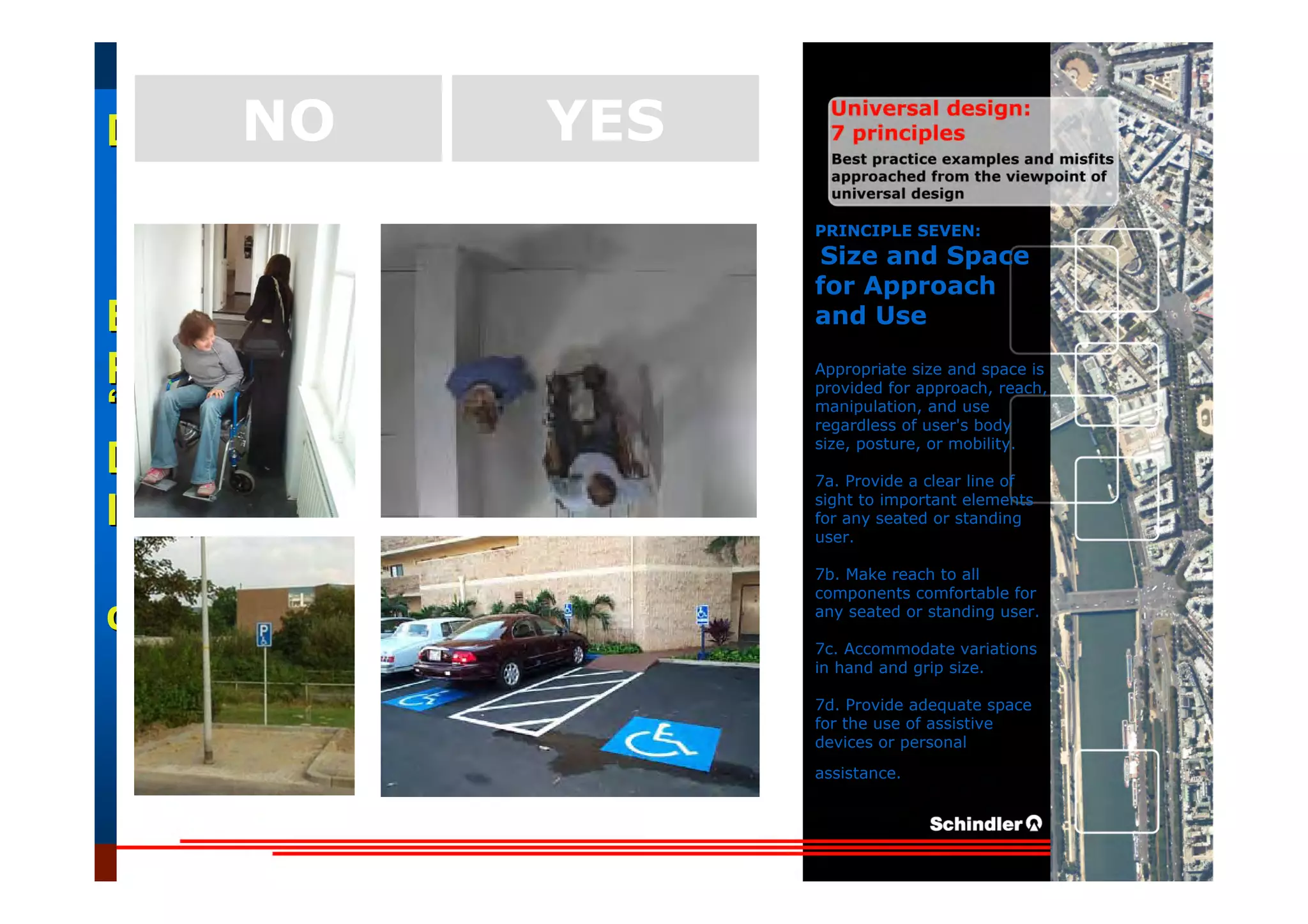 UniversalUniversal
DesignDesign
““Universal DesignUniversal Design”” –– ““DesignDesign forfor AllAll”” –– ““InclusiveInclusive
DesignDesign””
IntroductionIntroduction of aof a useruser--orientatedorientated designdesign paradigmparadigm
dr.Marcdr.Marc DujardinDujardin, architect, architect
Intensive program (IP)
« Designing in the Dark »
Gh t 3 D b 2007
EducationEducation
ProjectProject
UDEP.bePRINCIPLE SEVEN:
Size and Space
for Approach
and Use
Appropriate size and space is
provided for approach, reach,
manipulation, and use
regardless of user's body
size, posture, or mobility.
7a. Provide a clear line of
sight to important elements
for any seated or standing
user.
7b. Make reach to all
components comfortable for
any seated or standing user.
7c. Accommodate variations
in hand and grip size.
7d. Provide adequate space
for the use of assistive
devices or personal
assistance.
YESNO
 