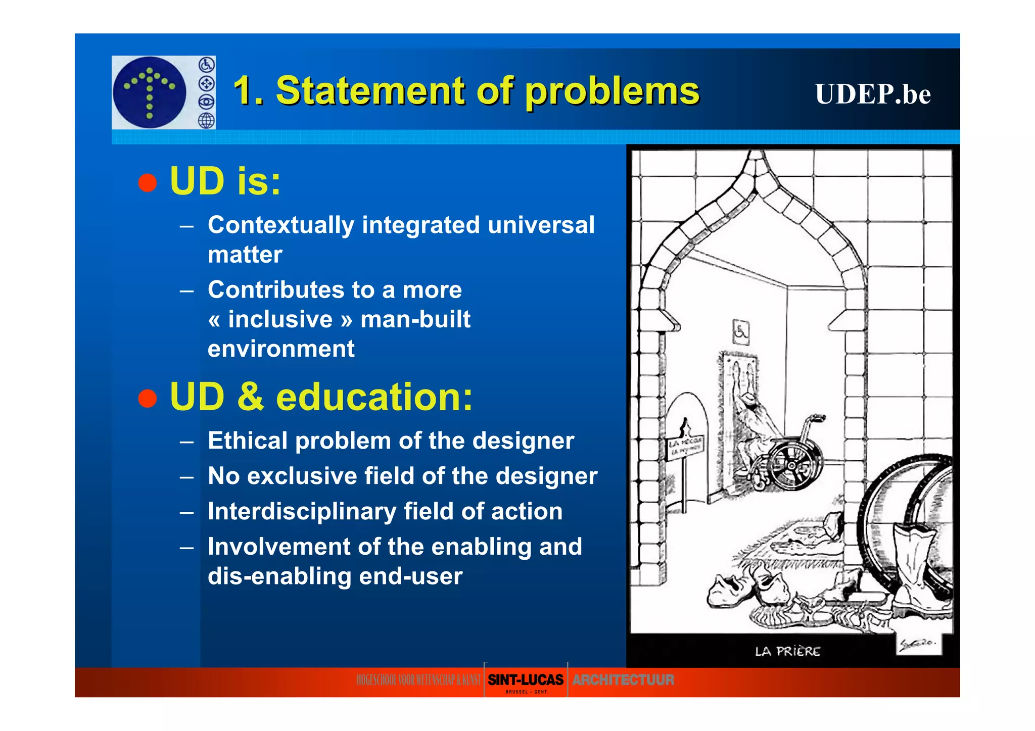 1. Statement of1. Statement of problemsproblems
UD is:
– Contextually integrated universal
matter
– Contributes to a more
« inclusive » man-built
environment
UD & education:
– Ethical problem of the designer
– No exclusive field of the designer
– Interdisciplinary field of action
– Involvement of the enabling and
dis-enabling end-user
UDEP.be
 