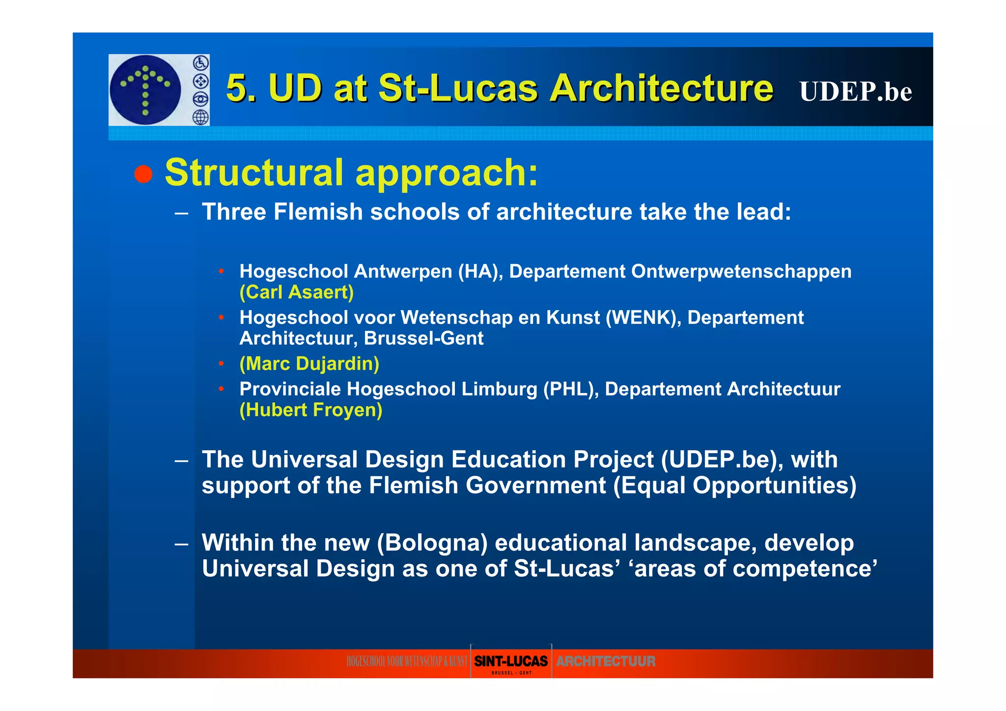 5. UD at5. UD at StSt--LucasLucas ArchitectureArchitecture
Structural approach:
– Three Flemish schools of architecture take the lead:
• Hogeschool Antwerpen (HA), Departement Ontwerpwetenschappen
(Carl Asaert)
• Hogeschool voor Wetenschap en Kunst (WENK), Departement
Architectuur, Brussel-Gent
• (Marc Dujardin)
• Provinciale Hogeschool Limburg (PHL), Departement Architectuur
(Hubert Froyen)
– The Universal Design Education Project (UDEP.be), with
support of the Flemish Government (Equal Opportunities)
– Within the new (Bologna) educational landscape, develop
Universal Design as one of St-Lucas’ ‘areas of competence’
UDEP.be
 