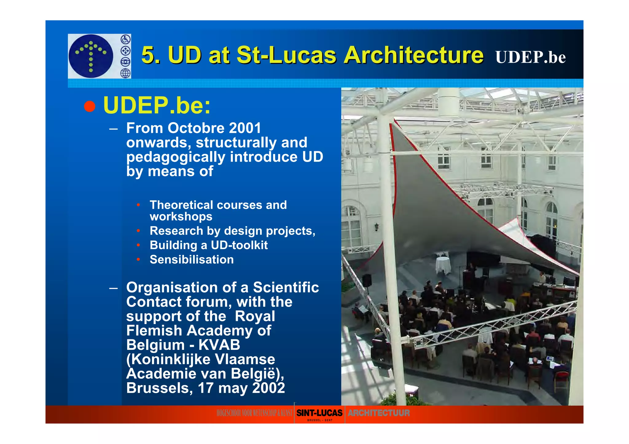 5. UD at5. UD at StSt--LucasLucas ArchitectureArchitecture
UDEP.be:
– From Octobre 2001
onwards, structurally and
pedagogically introduce UD
by means of
• Theoretical courses and
workshops
• Research by design projects,
• Building a UD-toolkit
• Sensibilisation
– Organisation of a Scientific
Contact forum, with the
support of the Royal
Flemish Academy of
Belgium - KVAB
(Koninklijke Vlaamse
Academie van België),
Brussels, 17 may 2002
UDEP.be
 