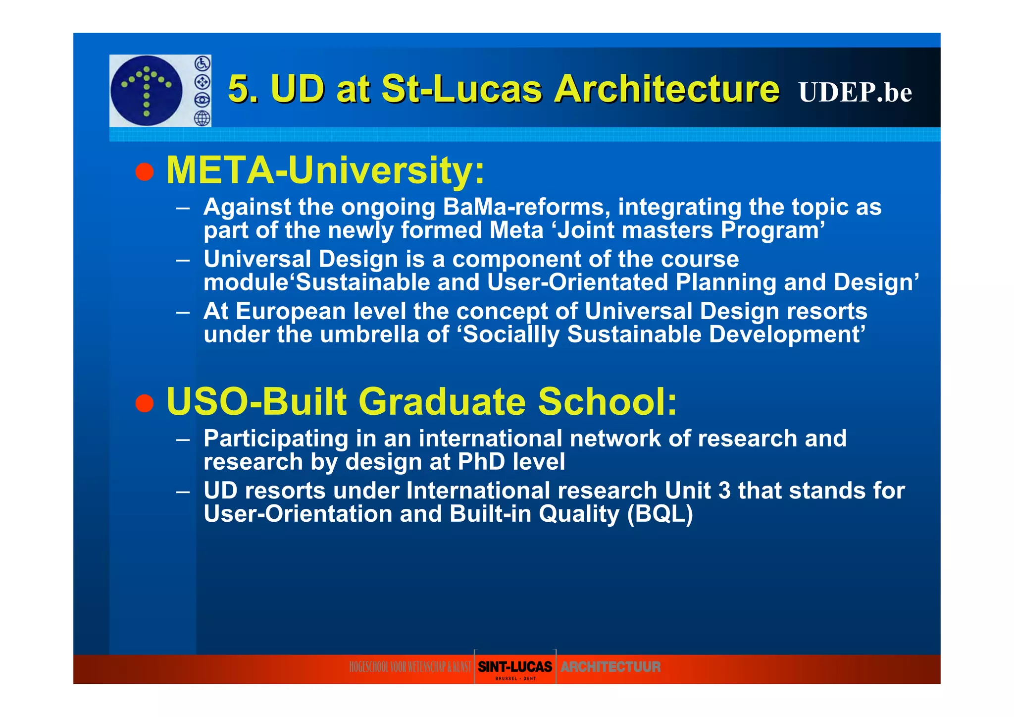 5. UD at5. UD at StSt--LucasLucas ArchitectureArchitecture
META-University:
– Against the ongoing BaMa-reforms, integrating the topic as
part of the newly formed Meta ‘Joint masters Program’
– Universal Design is a component of the course
module‘Sustainable and User-Orientated Planning and Design’
– At European level the concept of Universal Design resorts
under the umbrella of ‘Sociallly Sustainable Development’
USO-Built Graduate School:
– Participating in an international network of research and
research by design at PhD level
– UD resorts under International research Unit 3 that stands for
User-Orientation and Built-in Quality (BQL)
UDEP.be
 