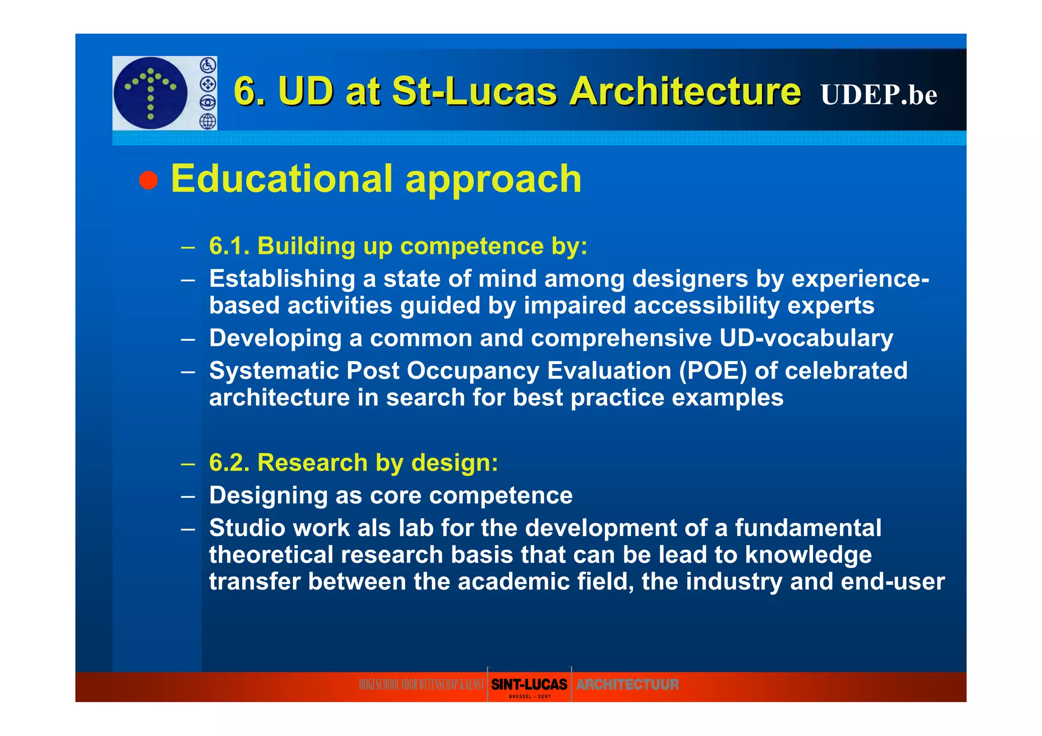 6. UD at6. UD at StSt--LucasLucas ArchitectureArchitecture
Educational approach
– 6.1. Building up competence by:
– Establishing a state of mind among designers by experience-
based activities guided by impaired accessibility experts
– Developing a common and comprehensive UD-vocabulary
– Systematic Post Occupancy Evaluation (POE) of celebrated
architecture in search for best practice examples
– 6.2. Research by design:
– Designing as core competence
– Studio work als lab for the development of a fundamental
theoretical research basis that can be lead to knowledge
transfer between the academic field, the industry and end-user
UDEP.be
 