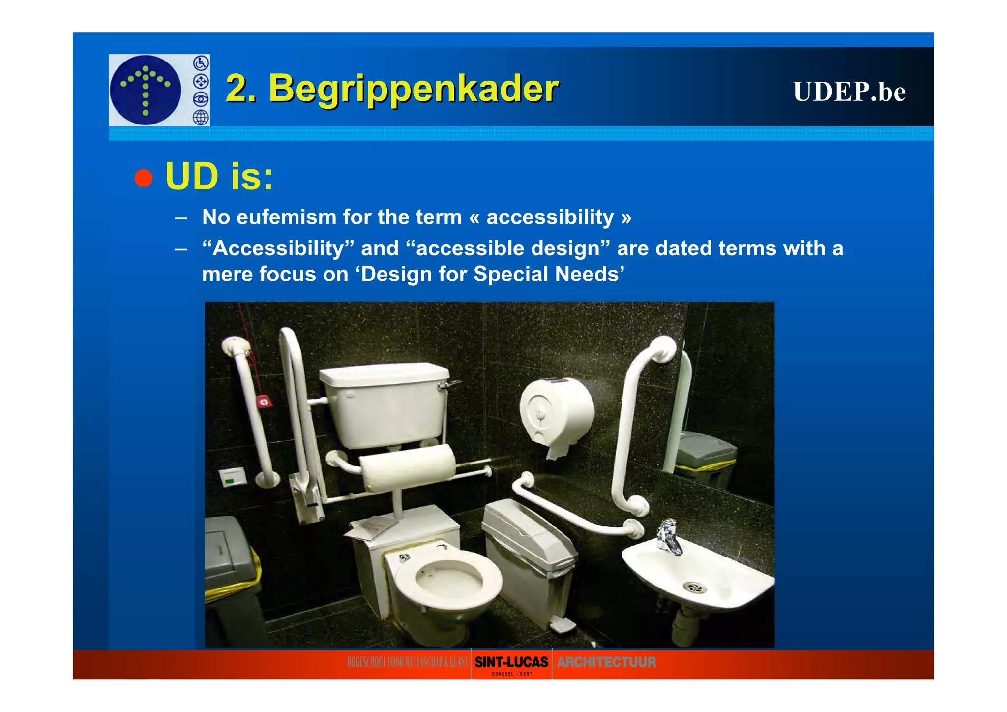 2. Begrippenkader2. Begrippenkader
UD is:
– No eufemism for the term « accessibility »
– “Accessibility” and “accessible design” are dated terms with a
mere focus on ‘Design for Special Needs’
UDEP.be
 