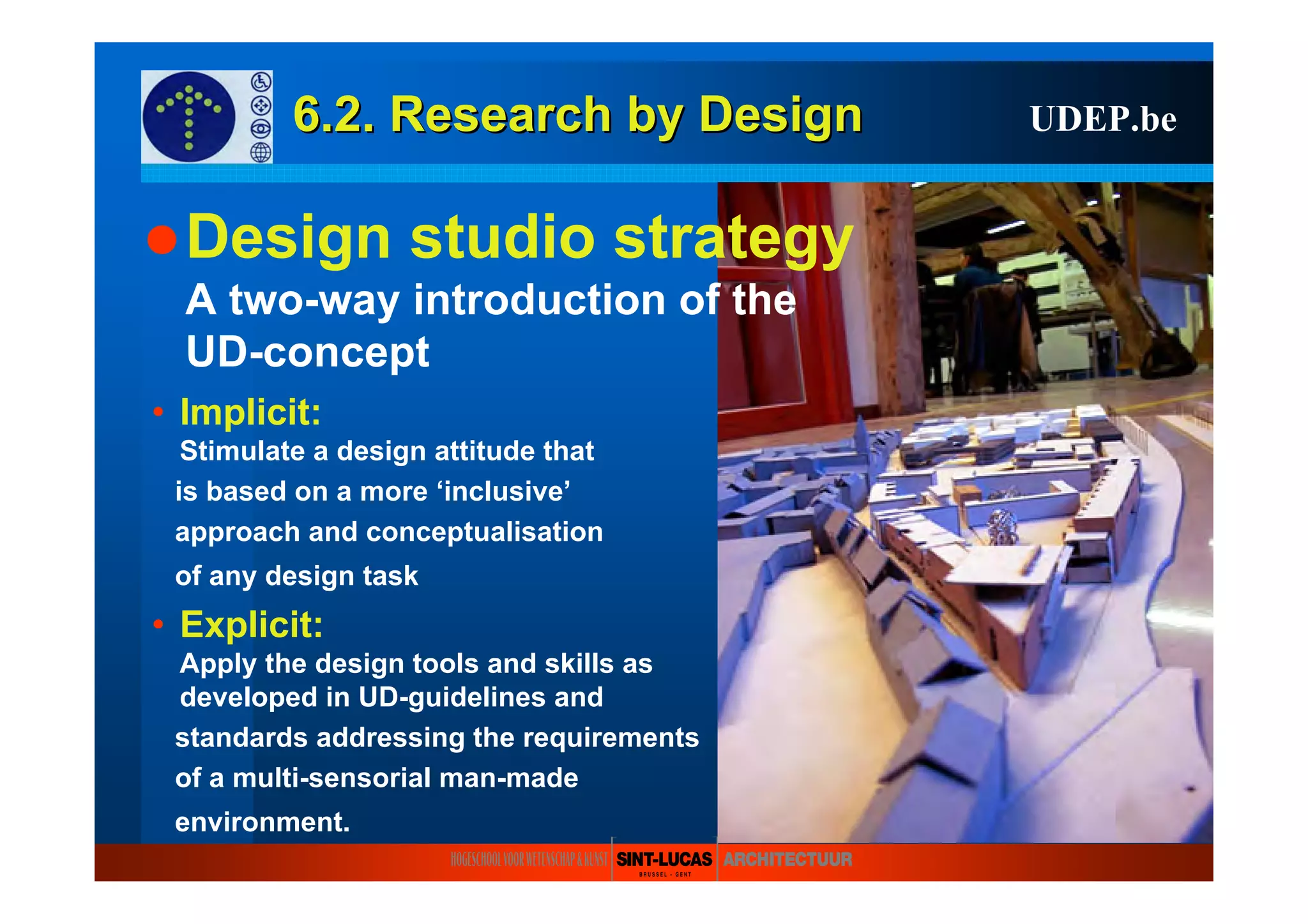 6.2. Research6.2. Research byby DesignDesign UDEP.be
Design studio strategy
A two-way introduction of the
UD-concept
• Implicit:
Stimulate a design attitude that
is based on a more ‘inclusive’
approach and conceptualisation
of any design task
• Explicit:
Apply the design tools and skills as
developed in UD-guidelines and
standards addressing the requirements
of a multi-sensorial man-made
environment.
 