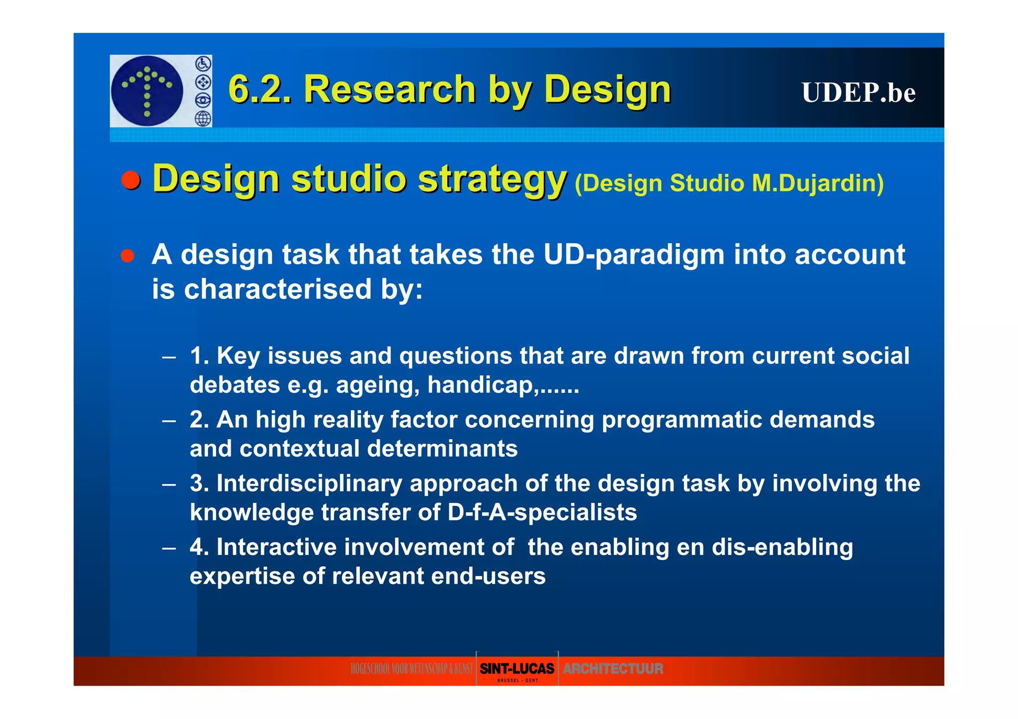 6.2. Research6.2. Research byby DesignDesign UDEP.be
Design studioDesign studio strategystrategy (Design Studio M.Dujardin)
A design task that takes the UD-paradigm into account
is characterised by:
– 1. Key issues and questions that are drawn from current social
debates e.g. ageing, handicap,......
– 2. An high reality factor concerning programmatic demands
and contextual determinants
– 3. Interdisciplinary approach of the design task by involving the
knowledge transfer of D-f-A-specialists
– 4. Interactive involvement of the enabling en dis-enabling
expertise of relevant end-users
 