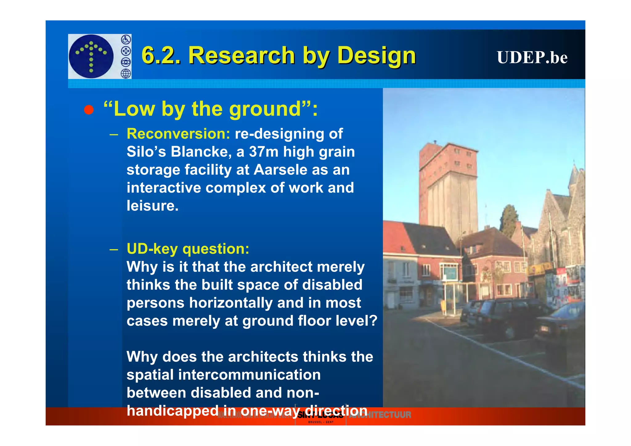 6.2. Research6.2. Research byby DesignDesign UDEP.be
“Low by the ground”:
– Reconversion: re-designing of
Silo’s Blancke, a 37m high grain
storage facility at Aarsele as an
interactive complex of work and
leisure.
– UD-key question:
Why is it that the architect merely
thinks the built space of disabled
persons horizontally and in most
cases merely at ground floor level?
Why does the architects thinks the
spatial intercommunication
between disabled and non-
handicapped in one-way direction
 