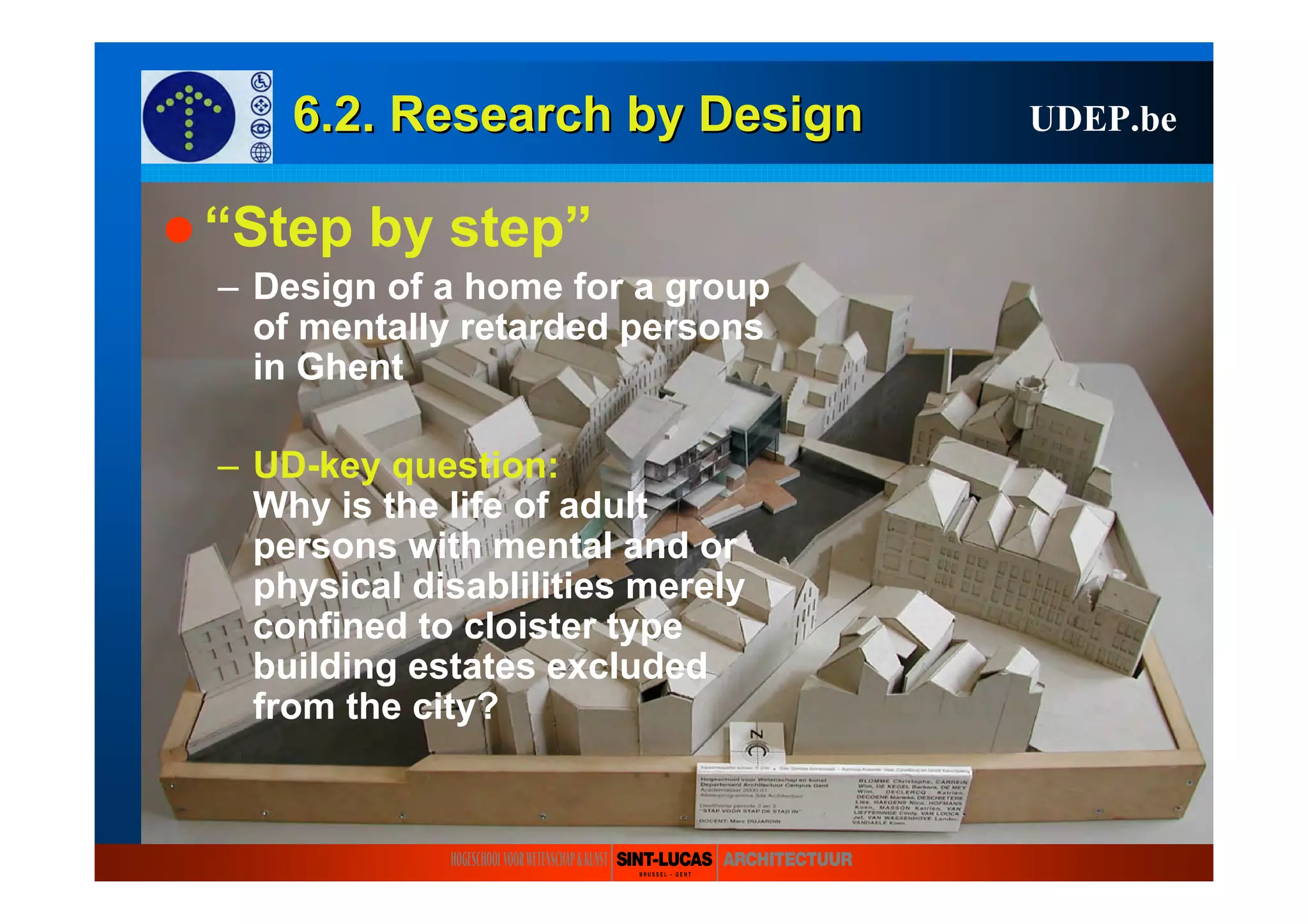 6.2. Research6.2. Research byby DesignDesign UDEP.be
“Step by step”
– Design of a home for a group
of mentally retarded persons
in Ghent
– UD-key question:
Why is the life of adult
persons with mental and or
physical disablilities merely
confined to cloister type
building estates excluded
from the city?
 