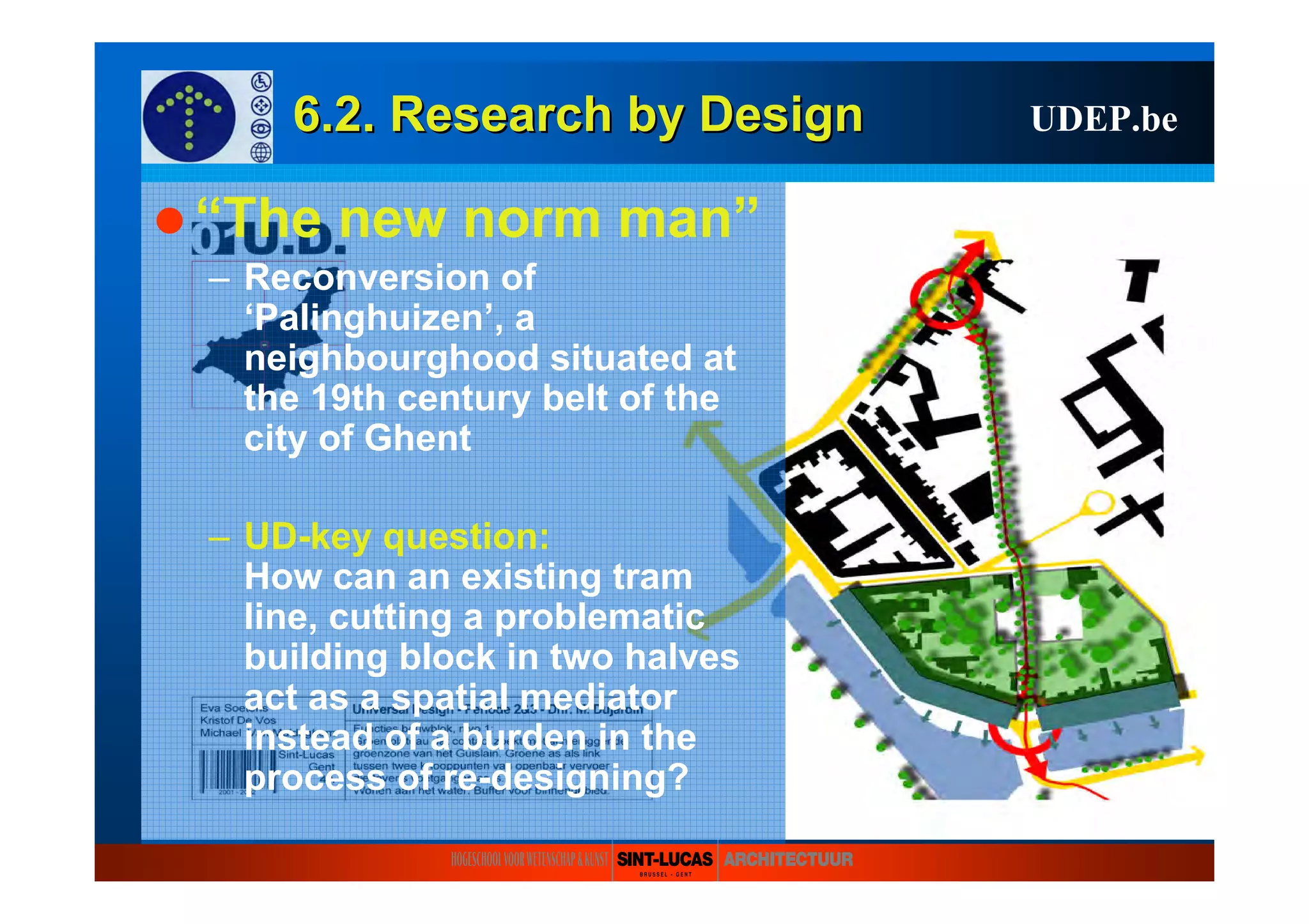6.2. Research6.2. Research byby DesignDesign UDEP.be
“The new norm man”
– Reconversion of
‘Palinghuizen’, a
neighbourghood situated at
the 19th century belt of the
city of Ghent
– UD-key question:
How can an existing tram
line, cutting a problematic
building block in two halves
act as a spatial mediator
instead of a burden in the
process of re-designing?
 