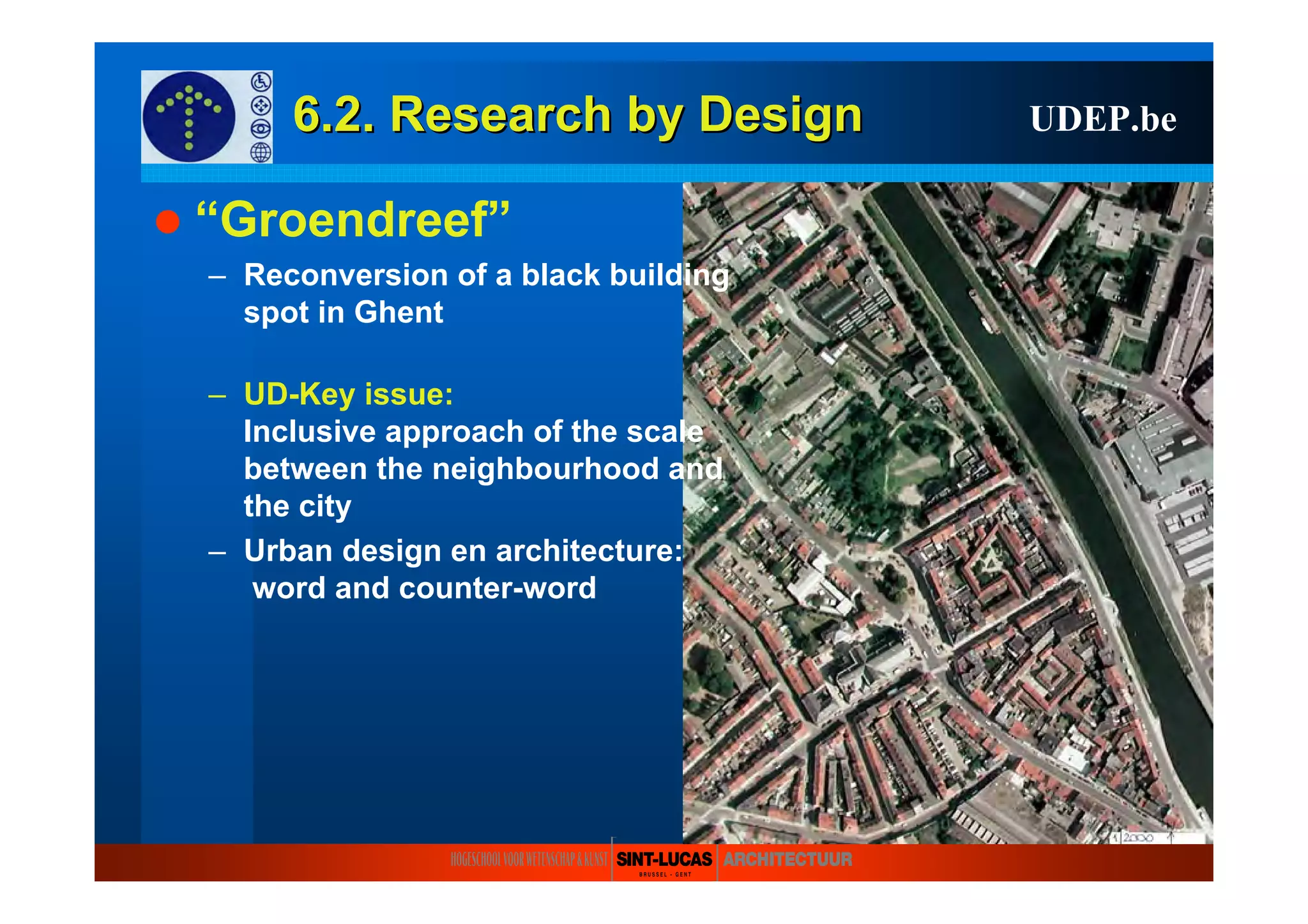 6.2. Research6.2. Research byby DesignDesign UDEP.be
“Groendreef”
– Reconversion of a black building
spot in Ghent
– UD-Key issue:
Inclusive approach of the scale
between the neighbourhood and
the city
– Urban design en architecture:
word and counter-word
 
