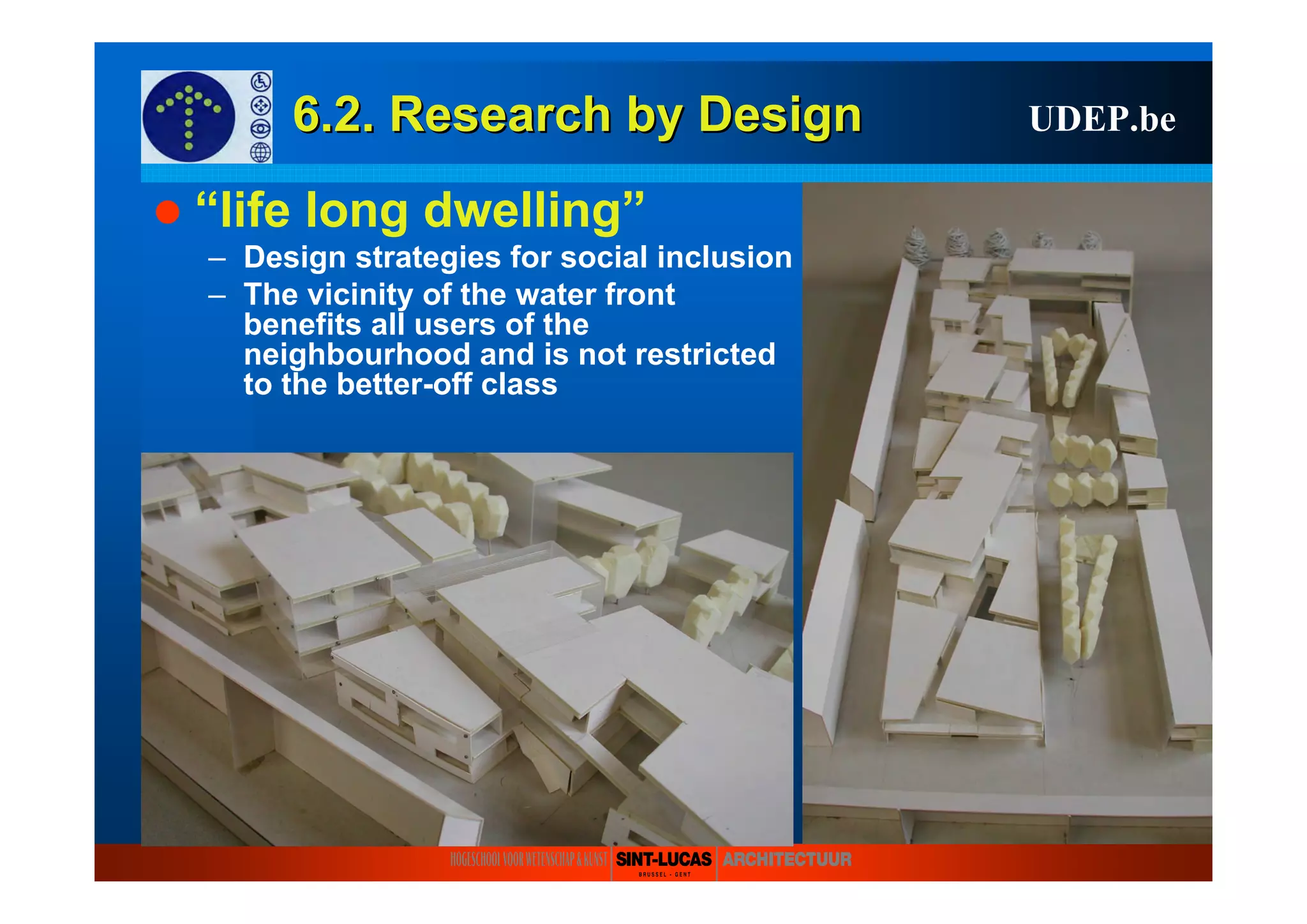 6.2. Research6.2. Research byby DesignDesign UDEP.be
“life long dwelling”
– Design strategies for social inclusion
– The vicinity of the water front
benefits all users of the
neighbourhood and is not restricted
to the better-off class
 