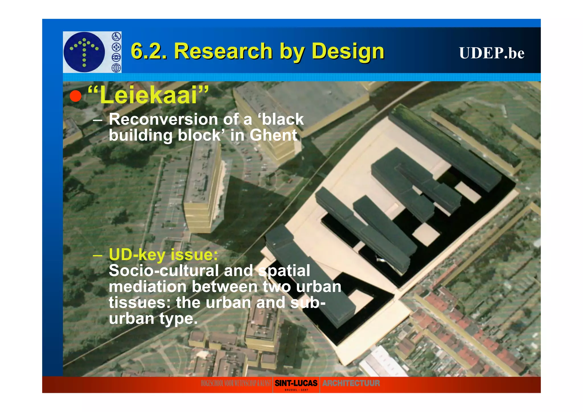 6.2. Research6.2. Research byby DesignDesign UDEP.be
“Leiekaai”
– Reconversion of a ‘black
building block’ in Ghent
– UD-key issue:
Socio-cultural and spatial
mediation between two urban
tissues: the urban and sub-
urban type.
 