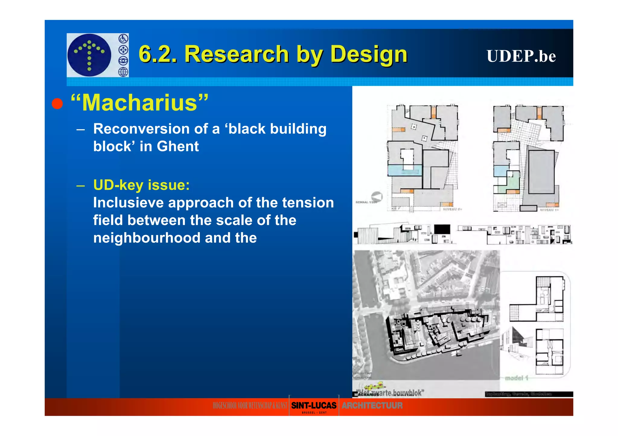 6.2. Research6.2. Research byby DesignDesign UDEP.be
“Macharius”
– Reconversion of a ‘black building
block’ in Ghent
– UD-key issue:
Inclusieve approach of the tension
field between the scale of the
neighbourhood and the
 