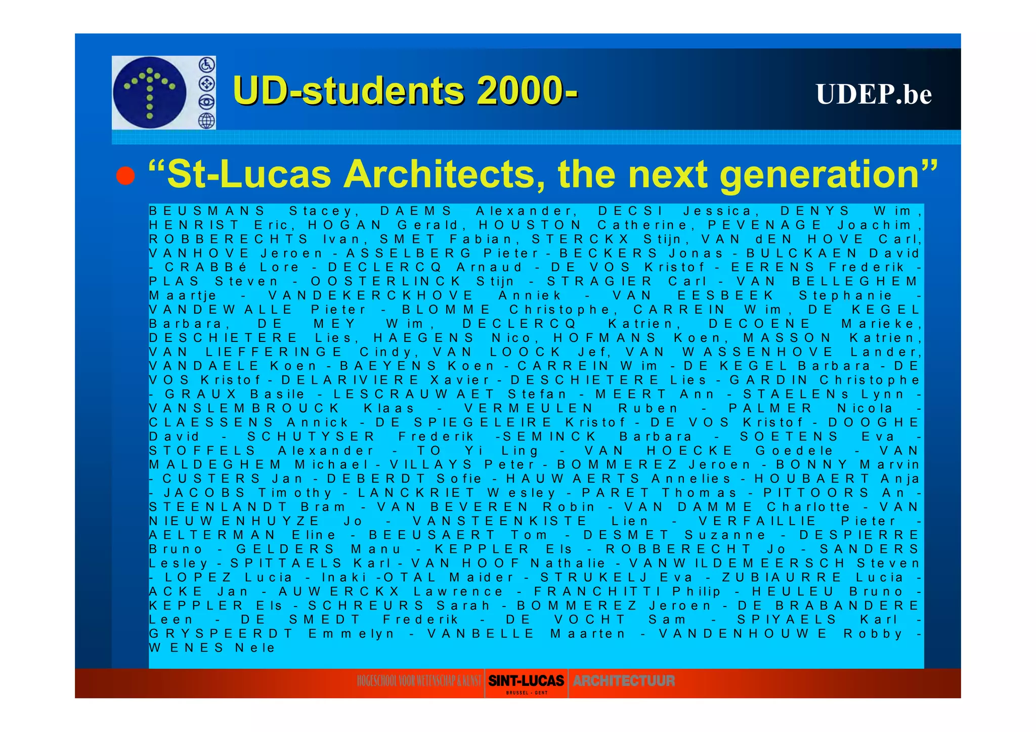 UDUD--studentsstudents 20002000-- UDEP.be
“St-Lucas Architects, the next generation”
B E U S M A N S S t a c e y , D A E M S A l e x a n d e r , D E C S I J e s s i c a , D E N Y S W i m ,
H E N R I S T E r i c , H O G A N G e r a l d , H O U S T O N C a t h e r i n e , P E V E N A G E J o a c h i m ,
R O B B E R E C H T S I v a n , S M E T F a b i a n , S T E R C K X S t i j n , V A N d E N H O V E C a r l ,
V A N H O V E J e r o e n - A S S E L B E R G P i e t e r - B E C K E R S J o n a s - B U L C K A E N D a v i d
- C R A B B é L o r e - D E C L E R C Q A r n a u d - D E V O S K r i s t o f - E E R E N S F r e d e r i k -
P L A S S t e v e n - O O S T E R L I N C K S t i j n - S T R A G I E R C a r l - V A N B E L L E G H E M
M a a r t j e - V A N D E K E R C K H O V E A n n i e k - V A N E E S B E E K S t e p h a n i e -
V A N D E W A L L E P i e t e r - B L O M M E C h r i s t o p h e , C A R R E I N W i m , D E K E G E L
B a r b a r a , D E M E Y W i m , D E C L E R C Q K a t r i e n , D E C O E N E M a r i e k e ,
D E S C H I E T E R E L i e s , H A E G E N S N i c o , H O F M A N S K o e n , M A S S O N K a t r i e n ,
V A N L I E F F E R I N G E C i n d y , V A N L O O C K J e f , V A N W A S S E N H O V E L a n d e r ,
V A N D A E L E K o e n - B A E Y E N S K o e n - C A R R E I N W i m - D E K E G E L B a r b a r a - D E
V O S K r i s t o f - D E L A R I V I E R E X a v i e r - D E S C H I E T E R E L i e s - G A R D I N C h r i s t o p h e
- G R A U X B a s i l e - L E S C R A U W A E T S t e f a n - M E E R T A n n - S T A E L E N s L y n n -
V A N S L E M B R O U C K K l a a s - V E R M E U L E N R u b e n - P A L M E R N i c o l a -
C L A E S S E N S A n n i c k - D E S P I E G E L E I R E K r i s t o f - D E V O S K r i s t o f - D O O G H E
D a v i d - S C H U T Y S E R F r e d e r i k - S E M I N C K B a r b a r a - S O E T E N S E v a -
S T O F F E L S A l e x a n d e r - T O Y i L i n g - V A N H O E C K E G o e d e l e - V A N
M A L D E G H E M M i c h a e l - V I L L A Y S P e t e r - B O M M E R E Z J e r o e n - B O N N Y M a r v i n
- C U S T E R S J a n - D E B E R D T S o f i e - H A U W A E R T S A n n e l i e s - H O U B A E R T A n j a
- J A C O B S T i m o t h y - L A N C K R I E T W e s l e y - P A R E T T h o m a s - P I T T O O R S A n -
S T E E N L A N D T B r a m - V A N B E V E R E N R o b i n - V A N D A M M E C h a r l o t t e - V A N
N I E U W E N H U Y Z E J o - V A N S T E E N K I S T E L i e n - V E R F A I L L I E P i e t e r -
A E L T E R M A N E l i n e - B E E U S A E R T T o m - D E S M E T S u z a n n e - D E S P I E R R E
B r u n o - G E L D E R S M a n u - K E P P L E R E l s - R O B B E R E C H T J o - S A N D E R S
L e s l e y - S P I T T A E L S K a r l - V A N H O O F N a t h a l i e - V A N W I L D E M E E R S C H S t e v e n
- L O P E Z L u c i a - I n a k i - O T A L M a i d e r - S T R U K E L J E v a - Z U B I A U R R E L u c i a -
A C K E J a n - A U W E R C K X L a w r e n c e - F R A N C H I T T I P h i l i p - H E U L E U B r u n o -
K E P P L E R E l s - S C H R E U R S S a r a h - B O M M E R E Z J e r o e n - D E B R A B A N D E R E
L e e n - D E S M E D T F r e d e r i k - D E V O C H T S a m - S P I Y A E L S K a r l -
G R Y S P E E R D T E m m e l y n - V A N B E L L E M a a r t e n - V A N D E N H O U W E R o b b y -
W E N E S N e l e
 