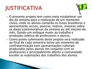    O presente projeto tem como meta estabelecer um
    dia da semana para a realização de um momento
    cívico, onde os alunos cantarão os hinos brasileiros e
    apresentarão versos, poesias, teatros, músicas sobre
    as datas comemorativas da semana ou até mesmo do
    mês. Dando um enfoque maior ao trabalho e
    produção coletiva de professores e alunos.
   Como ponto culminante deste projeto será realizado
    ao final de cada semestre letivo um momento de
    confraternização com apresentações culturais
    produzidas pelos alunos em conjunto com os
    professores e principalmente aberto a comunidade
    escolar as exposições dos trabalhos dos alunos.
 