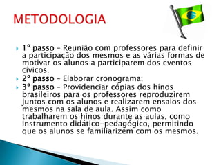    1º passo – Reunião com professores para definir
    a participação dos mesmos e as várias formas de
    motivar os alunos a participarem dos eventos
    cívicos.
   2º passo – Elaborar cronograma;
   3º passo – Providenciar cópias dos hinos
    brasileiros para os professores reproduzirem
    juntos com os alunos e realizarem ensaios dos
    mesmos na sala de aula. Assim como
    trabalharem os hinos durante as aulas, como
    instrumento didático-pedagógico, permitindo
    que os alunos se familiarizem com os mesmos.
 