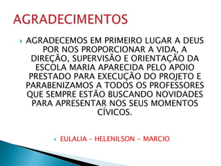    AGRADECEMOS EM PRIMEIRO LUGAR A DEUS
         POR NOS PROPORCIONAR A VIDA, A
     DIREÇÃO, SUPERVISÃO E ORIENTAÇÃO DA
       ESCOLA MARIA APARECIDA PELO APOIO
     PRESTADO PARA EXECUÇÃO DO PROJETO E
    PARABENIZAMOS A TODOS OS PROFESSORES
    QUE SEMPRE ESTÃO BUSCANDO NOVIDADES
      PARA APRESENTAR NOS SEUS MOMENTOS
                    CÍVICOS.


            EULALIA – HELENILSON - MARCIO
 
