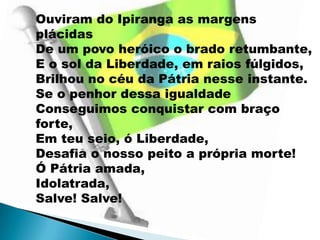 Ouviram do Ipiranga as margens
plácidas
De um povo heróico o brado retumbante,
E o sol da Liberdade, em raios fúlgidos,
Brilhou no céu da Pátria nesse instante.
Se o penhor dessa igualdade
Conseguimos conquistar com braço
forte,
Em teu seio, ó Liberdade,
Desafia o nosso peito a própria morte!
Ó Pátria amada,
Idolatrada,
Salve! Salve!
 