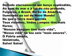 Deitado eternamente em berço esplêndido,
Ao som do mar e à luz do céu profundo,
Fulguras, ó Brasil, florão da América,
Iluminado ao sol do Novo Mundo!
Do que a terra mais garrida
Teus risonhos, lindos campos têm mais
flores;
"Nossos bosques têm mais vida",
"Nossa vida" no teu seio "mais amores".
Ó Pátria amada,
Idolatrada,
Salve! Salve!
 
