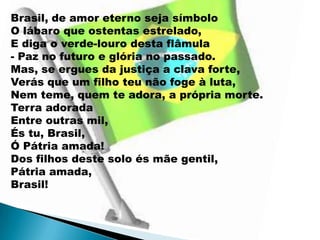 Brasil, de amor eterno seja símbolo
O lábaro que ostentas estrelado,
E diga o verde-louro desta flâmula
- Paz no futuro e glória no passado.
Mas, se ergues da justiça a clava forte,
Verás que um filho teu não foge à luta,
Nem teme, quem te adora, a própria morte.
Terra adorada
Entre outras mil,
És tu, Brasil,
Ó Pátria amada!
Dos filhos deste solo és mãe gentil,
Pátria amada,
Brasil!
 