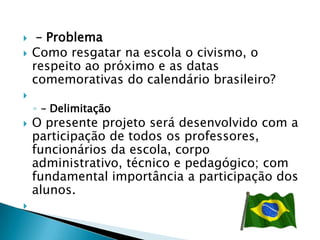     – Problema
   Como resgatar na escola o civismo, o
    respeito ao próximo e as datas
    comemorativas do calendário brasileiro?

    ◦ – Delimitação
   O presente projeto será desenvolvido com a
    participação de todos os professores,
    funcionários da escola, corpo
    administrativo, técnico e pedagógico; com
    fundamental importância a participação dos
    alunos.

 