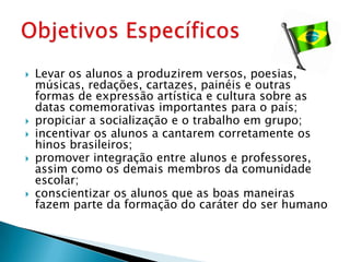    Levar os alunos a produzirem versos, poesias,
    músicas, redações, cartazes, painéis e outras
    formas de expressão artística e cultura sobre as
    datas comemorativas importantes para o país;
   propiciar a socialização e o trabalho em grupo;
   incentivar os alunos a cantarem corretamente os
    hinos brasileiros;
   promover integração entre alunos e professores,
    assim como os demais membros da comunidade
    escolar;
   conscientizar os alunos que as boas maneiras
    fazem parte da formação do caráter do ser humano
 