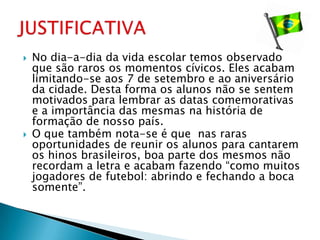    No dia-a-dia da vida escolar temos observado
    que são raros os momentos cívicos. Eles acabam
    limitando-se aos 7 de setembro e ao aniversário
    da cidade. Desta forma os alunos não se sentem
    motivados para lembrar as datas comemorativas
    e a importância das mesmas na história de
    formação de nosso país.
   O que também nota-se é que nas raras
    oportunidades de reunir os alunos para cantarem
    os hinos brasileiros, boa parte dos mesmos não
    recordam a letra e acabam fazendo “como muitos
    jogadores de futebol: abrindo e fechando a boca
    somente”.
 