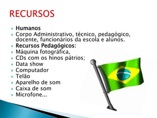    Humanos
   Corpo Administrativo, técnico, pedagógico,
    docente, funcionários da escola e alunos.
   Recursos Pedagógicos:
   Máquina fotográfica,
   CDs com os hinos pátrios;
   Data show
   Computador
   Telão
   Aparelho de som
   Caixa de som
   Microfone...
 
