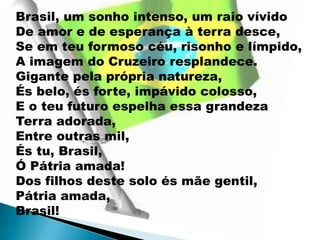 Brasil, um sonho intenso, um raio vívido
De amor e de esperança à terra desce,
Se em teu formoso céu, risonho e límpido,
A imagem do Cruzeiro resplandece.
Gigante pela própria natureza,
És belo, és forte, impávido colosso,
E o teu futuro espelha essa grandeza
Terra adorada,
Entre outras mil,
És tu, Brasil,
Ó Pátria amada!
Dos filhos deste solo és mãe gentil,
Pátria amada,
Brasil!
 