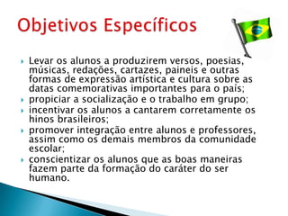    Levar os alunos a produzirem versos, poesias,
    músicas, redações, cartazes, paineis e outras
    formas de expressão artística e cultura sobre as
    datas comemorativas importantes para o país;
   propiciar a socialização e o trabalho em grupo;
   incentivar os alunos a cantarem corretamente os
    hinos brasileiros;
   promover integração entre alunos e professores,
    assim como os demais membros da comunidade
    escolar;
   conscientizar os alunos que as boas maneiras
    fazem parte da formação do caráter do ser
    humano.
 