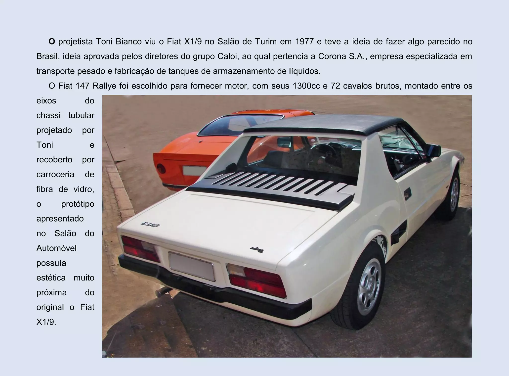 O projetista Toni Bianco viu o Fiat X1/9 no Salão de Turim em 1977 e teve a ideia de fazer algo parecido no
Brasil, ideia aprovada pelos diretores do grupo Caloi, ao qual pertencia a Corona S.A., empresa especializada em
transporte pesado e fabricação de tanques de armazenamento de líquidos.
O Fiat 147 Rallye foi escolhido para fornecer motor, com seus 1300cc e 72 cavalos brutos, montado entre os
eixos

do

chassi tubular
projetado

por

Toni

e

recoberto

por

carroceria

de

fibra de vidro,
o

protótipo

apresentado
no

Salão

do

Automóvel
possuía
estética muito
próxima

do

original o Fiat
X1/9.
101

 