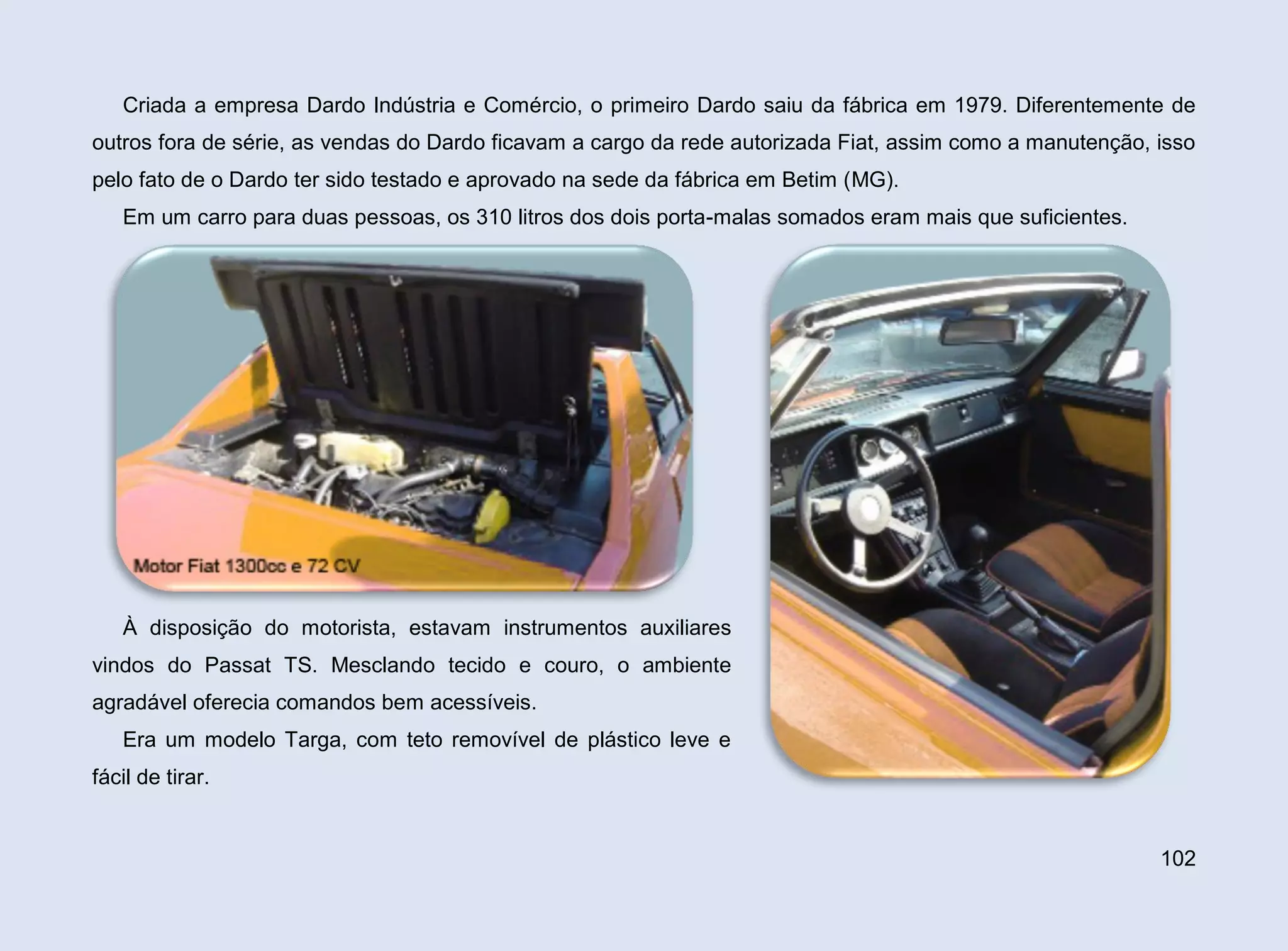Criada a empresa Dardo Indústria e Comércio, o primeiro Dardo saiu da fábrica em 1979. Diferentemente de
outros fora de série, as vendas do Dardo ficavam a cargo da rede autorizada Fiat, assim como a manutenção, isso
pelo fato de o Dardo ter sido testado e aprovado na sede da fábrica em Betim (MG).
Em um carro para duas pessoas, os 310 litros dos dois porta-malas somados eram mais que suficientes.

À disposição do motorista, estavam instrumentos auxiliares
vindos do Passat TS. Mesclando tecido e couro, o ambiente
agradável oferecia comandos bem acessíveis.
Era um modelo Targa, com teto removível de plástico leve e
fácil de tirar.

102

 