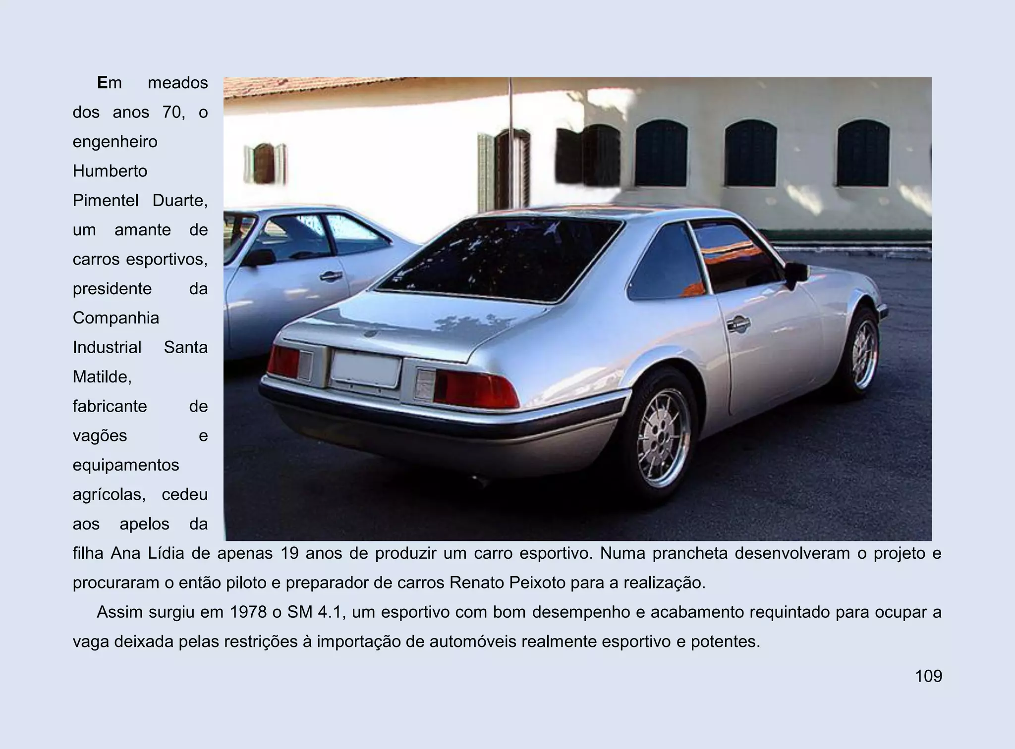 Em

meados

dos anos 70, o
engenheiro
Humberto
Pimentel Duarte,
um

amante

de

carros esportivos,
presidente

da

Companhia
Industrial

Santa

Matilde,
fabricante
vagões

de
e

equipamentos
agrícolas, cedeu
aos

apelos

da

filha Ana Lídia de apenas 19 anos de produzir um carro esportivo. Numa prancheta desenvolveram o projeto e
procuraram o então piloto e preparador de carros Renato Peixoto para a realização.
Assim surgiu em 1978 o SM 4.1, um esportivo com bom desempenho e acabamento requintado para ocupar a
vaga deixada pelas restrições à importação de automóveis realmente esportivo e potentes.
109

 
