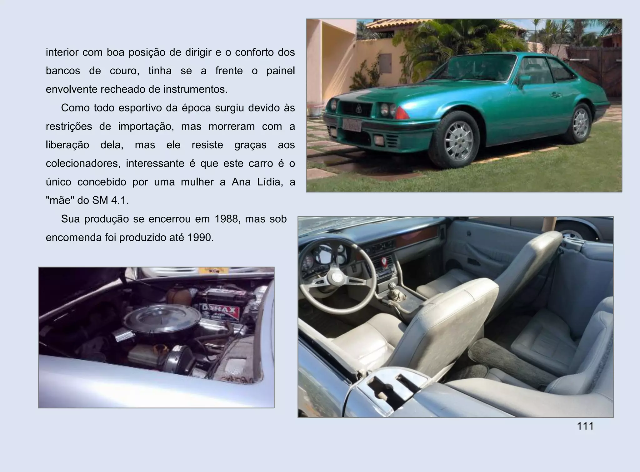 interior com boa posição de dirigir e o conforto dos
bancos de couro, tinha se a frente o painel
envolvente recheado de instrumentos.
Como todo esportivo da época surgiu devido às
restrições de importação, mas morreram com a
liberação

dela,

mas

ele

resiste

graças

aos

colecionadores, interessante é que este carro é o
único concebido por uma mulher a Ana Lídia, a
"mãe" do SM 4.1.
Sua produção se encerrou em 1988, mas sob
encomenda foi produzido até 1990.

111

 