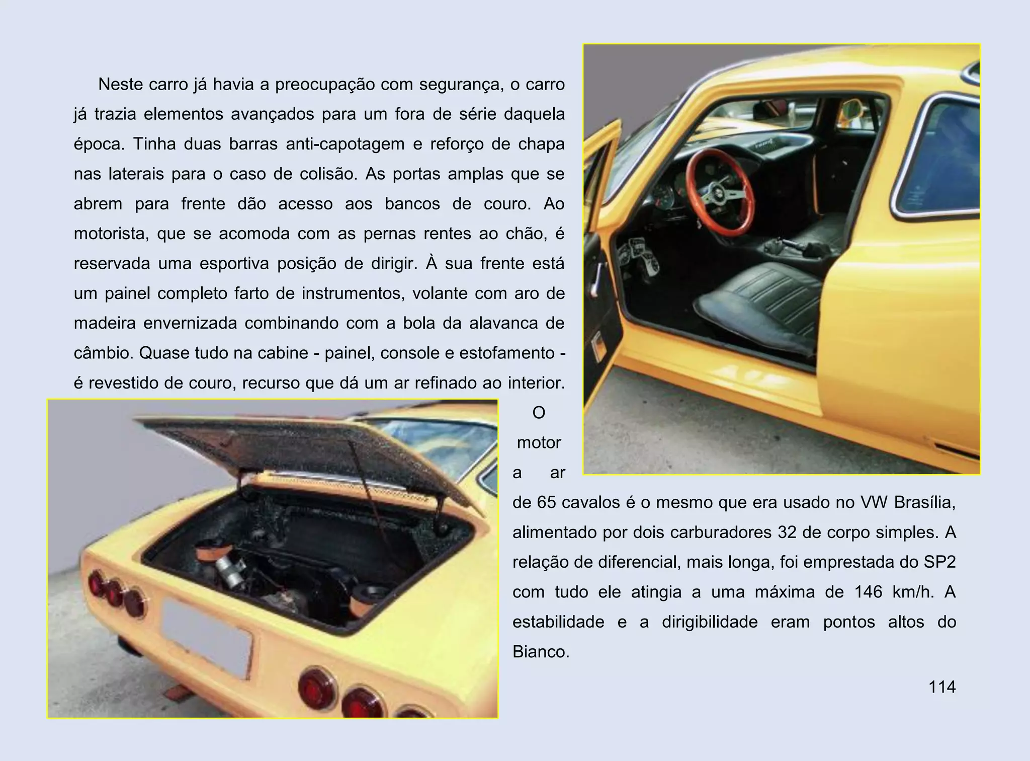 Neste carro já havia a preocupação com segurança, o carro
já trazia elementos avançados para um fora de série daquela
época. Tinha duas barras anti-capotagem e reforço de chapa
nas laterais para o caso de colisão. As portas amplas que se
abrem para frente dão acesso aos bancos de couro. Ao
motorista, que se acomoda com as pernas rentes ao chão, é
reservada uma esportiva posição de dirigir. À sua frente está
um painel completo farto de instrumentos, volante com aro de
madeira envernizada combinando com a bola da alavanca de
câmbio. Quase tudo na cabine - painel, console e estofamento é revestido de couro, recurso que dá um ar refinado ao interior.
O
motor
a

ar

de 65 cavalos é o mesmo que era usado no VW Brasília,
alimentado por dois carburadores 32 de corpo simples. A
relação de diferencial, mais longa, foi emprestada do SP2
com tudo ele atingia a uma máxima de 146 km/h. A
estabilidade e a dirigibilidade eram pontos altos do
Bianco.
114

 