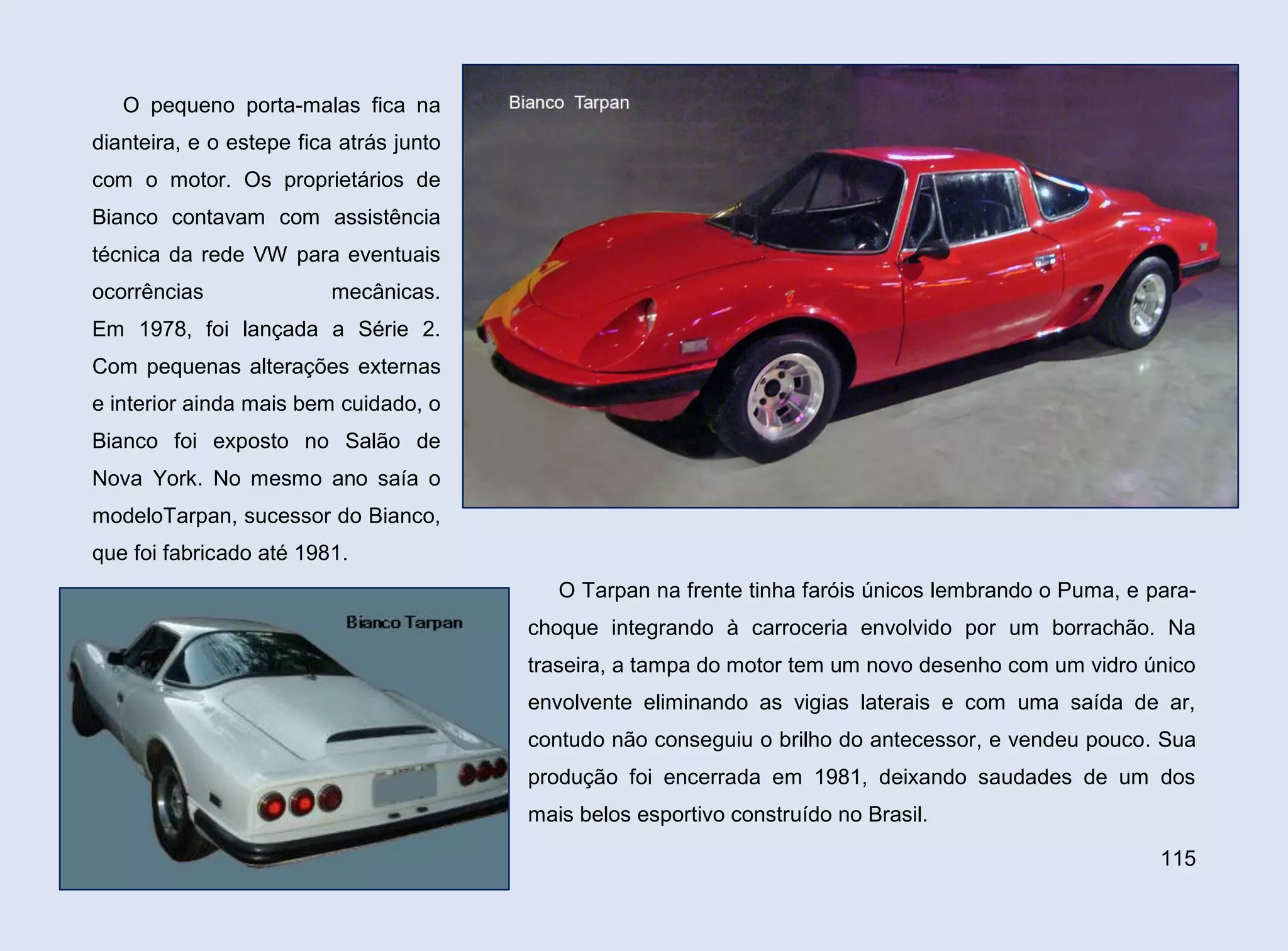 O pequeno porta-malas fica na
dianteira, e o estepe fica atrás junto
com o motor. Os proprietários de
Bianco contavam com assistência
técnica da rede VW para eventuais
ocorrências

mecânicas.

Em 1978, foi lançada a Série 2.
Com pequenas alterações externas
e interior ainda mais bem cuidado, o
Bianco foi exposto no Salão de
Nova York. No mesmo ano saía o
modeloTarpan, sucessor do Bianco,
que foi fabricado até 1981.
O Tarpan na frente tinha faróis únicos lembrando o Puma, e parachoque integrando à carroceria envolvido por um borrachão. Na
traseira, a tampa do motor tem um novo desenho com um vidro único
envolvente eliminando as vigias laterais e com uma saída de ar,
contudo não conseguiu o brilho do antecessor, e vendeu pouco. Sua
produção foi encerrada em 1981, deixando saudades de um dos
mais belos esportivo construído no Brasil.
115

 