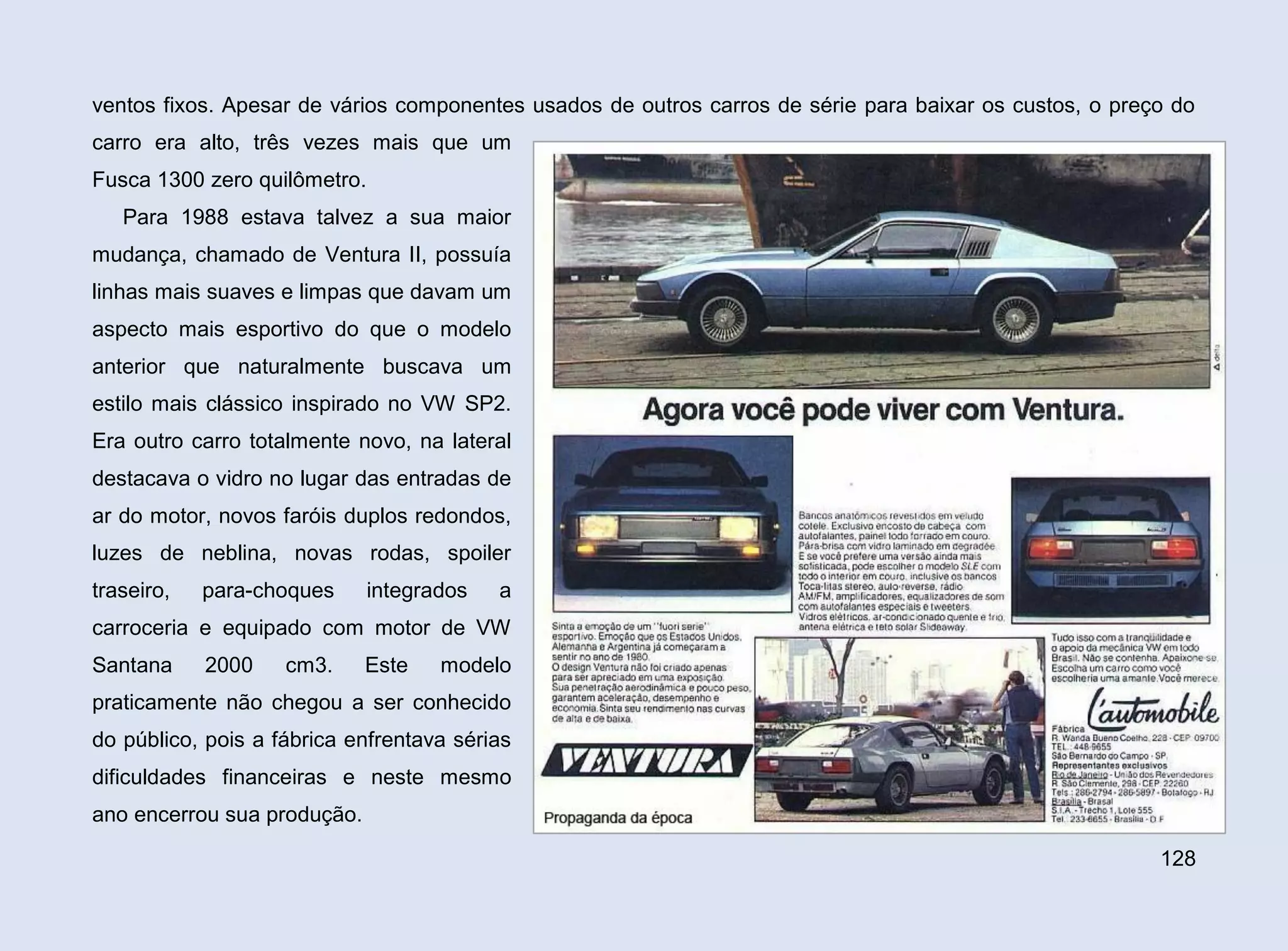 ventos fixos. Apesar de vários componentes usados de outros carros de série para baixar os custos, o preço do
carro era alto, três vezes mais que um
Fusca 1300 zero quilômetro.
Para 1988 estava talvez a sua maior
mudança, chamado de Ventura II, possuía
linhas mais suaves e limpas que davam um
aspecto mais esportivo do que o modelo
anterior que naturalmente buscava um
estilo mais clássico inspirado no VW SP2.
Era outro carro totalmente novo, na lateral
destacava o vidro no lugar das entradas de
ar do motor, novos faróis duplos redondos,
luzes de neblina, novas rodas, spoiler
traseiro,

para-choques

integrados

a

carroceria e equipado com motor de VW
Santana

2000

cm3.

Este

modelo

praticamente não chegou a ser conhecido
do público, pois a fábrica enfrentava sérias
dificuldades financeiras e neste mesmo
ano encerrou sua produção.
128

 